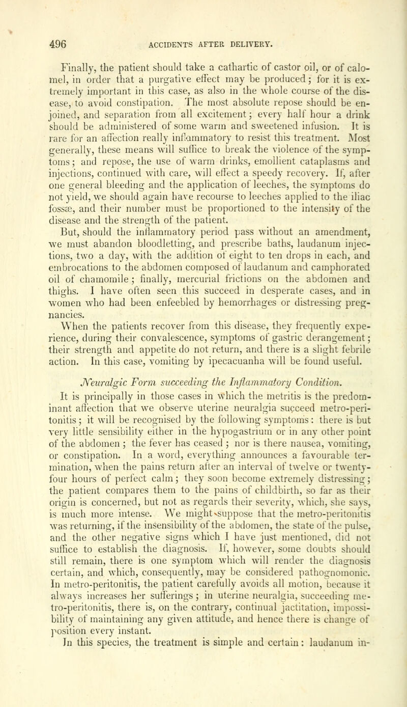 Finally, the patient should take a cathartic of castor oil, or of calo- mel, in order that a purgative effect may be produced; for it is ex- tremely important in this case, as also in the whole course of the dis- ease, to avoid constipation. The most absolute repose should be en- joined, and separation from all excitement; every half hour a drink should be administered of some warm and sweetened infusion. It is rare for an affection really inflammatory to resist this treatment. Most generally, these means will sutHce to break the violence of the symp- toms ; and repose, the use of warm drinks, emollient cataplasms and injections, continued with care, will effect a speedy recovery. If, after one general bleeding and the application of leeches, the symptoms do not yield, we should again have recourse to leeches applied to the iliac fossae, and their number must be proportioned to the intensity of the disease and the strength of the patient. But, should the inllaramatory period pass without an amendment, we must abandon bloodletting, and prescribe baths, laudanum injec- tions, two a day, with the addition of eight to ten drops in each, and embrocations to the abdomen composed of laudanum and camphorated oil of chamomile ; finally, mercurial frictions on the abdomen and thighs. I have often seen this succeed in desperate cases, and in women who had been enfeebled by hemorrhages or distressing preg- nancies. When the patients recover from this disease, they frequently expe- rience, during their convalescence, symptoms of gastric derangement; their strength and appetite do not return, and there is a slight febrile action. In this case, vomiting by ipecacuanha will be found useful. JYeuralgic Form succeeding the Inflammatory Condition. It is principally in those cases in which the metritis is the predom- inant affection that we observe uterine neuralgia succeed metro-peri- tonitis ; it will be recognised by the following symptoms: there is but very little sensibility either in the hy[)0gastrium or in any other point of the abdomen ; the fever has ceased ; nor is there nausea, vomiting, or constipation. In a word, everything announces a favourable ter- mination, when the pains return after an interval of twelve or twenty- four hours of perfect calm; they soon become extremely distressing; the patient compares them to the pains of childbirth, so far as their origin is concerned, but not as regards their severity, which, she says, is much more intense. We might >suppose that the metro-peritonitis was returning, if the insensibility of the abdomen, the state of the pulse, and the other negative signs which I have just mentioned, did not suffice to establish the diagnosis. If, however, some doubts should still remain, there is one symptom which will render the diagnosis certain, and which, consequently, may be considered pathoo-nomonic. In metro-peritonitis, the patient carefully avoids all motion, because it always increases her sufferings; in uterine neuralgia, succeeding me- tro-peritonitis, there is, on the contrary, continual jactitation, impossi- bility of maintaining any given attitude, and hence there is change of position every instant. In this species, the treatment is simple and certain: laudanum in-