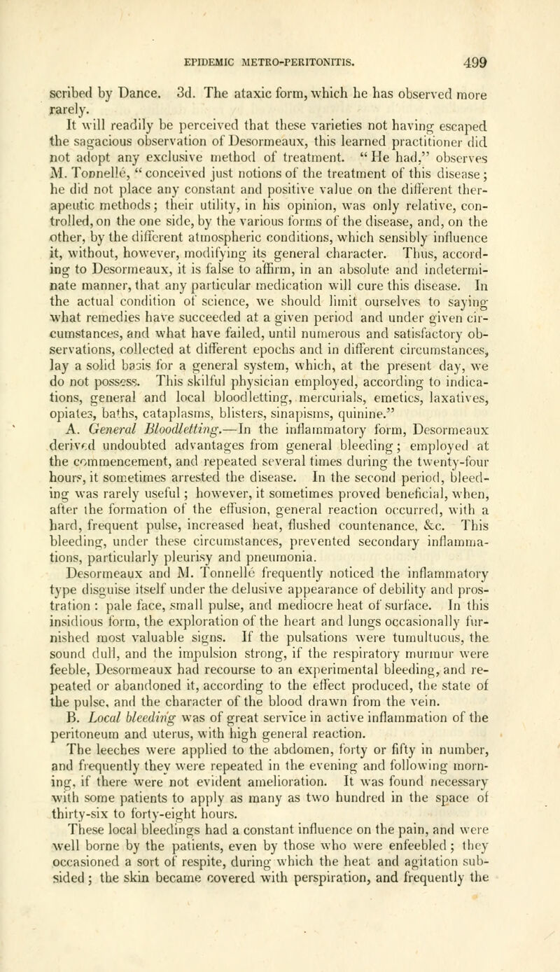 scribed by Dance. 3d. The ataxic form, which he has observed more rarely. It will readily be perceived that these varieties not having escaped the sagacious observation of Desormeaux, this learned practitioner did not adopt any exclusive method of treatment.  He had, observes M. Tonnelle,  conceived just notions of the treatment of this disease; he did not place any constant and positive value on the ditli^rent ther- apeutic methods; their utility, in his opinion, was only relative, con- trolled, on the one side, by the various forms of the disease, and, on the other, by the different atmospheric conditions, which sensibly influence it, without, however, modifying its general character. Thus, accord- ing to Desormeaux, it is false to affirm, in an absolute and indetermi- nate manner, that any particular medication will cure this disease. In the actual condition of science, we should limit ourselves to saying what remedies have succeeded at a given period and under given cir- cumstances, and what have failed, until numerous and satisfactory ob- servations, collected at different epochs and in different circumstances^ lay a solid basis for a general system, which, at the present day, we do not possess. This skilful physician employed, according to indica- tions, general and local bloodletting, mercurials, emetics, laxatives, opiates, baths, cataplasms, blisters, sinapisms, quinine. A. General Bloodletting.—In the inflammatory form, Desormeaux deriv'^:d undoubted advantages from general bleeding; employed at the commencement, and repeated several times during the twenty-four hours, it sometimes arrested the disease. In the second period, bleed- ing was rarely useful; however, it sometimes proved beneficial, when, after the formation of the effusion, general reaction occurred, with a hard, frequent pulse, increased heat, flushed countenance. &c. This bleeding, under these circumstances, prevented secondary inflamma- tions, particularly pleurisy and pneumonia. Desormeaux and M. Tonnelle frequently noticed the inflammatory type disguise itself under the delusive appearance of debility and pros- tration : pale face, small pulse, and mediocre heat of surface. In this insidious tbrm, the exploration of the heart and lungs occasionally fur- nished most valuable signs. If the pulsations were tumultuous, the sound dull, and the impulsion strong, if the respiratory murmur were feeble, Desormeaux had recourse to an experimental bleeding, and re- peated or abandoned it, according to the effect produced, the state of the pulse, and the character of the blood drawn from the vein. B. Local bleeding was of great service in active inflammation of the peritoneum and uterus, with high general reaction. The leeches were applied to the abdomen, forty or fifty in number, and fiequently they were repeated in the evening and following morn- ing, if there were not evident amelioration. It was found necessary with some patients to apply as many as two hundred in the space of thirty-six to forty-eight hours. These local bleedings had a constant influence on the pain, and were well borne by the patients, even by those who were enfeebled ; they occasioned a sort of respite, during which the heat and agitation sub- sided ; the skin became covered with perspiration, and frequently the