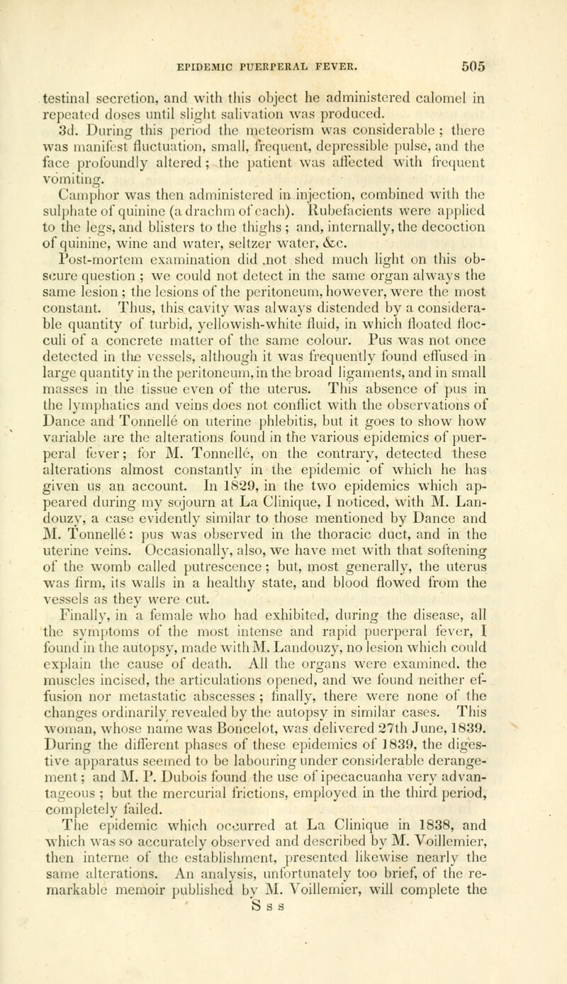 testinal secretion, and with this object he administered calomel in repeated doses until slight salivation was produced. 3d. During this period the mcteorism was considerable ; there was manifest fluctuation, small, frequent, depressible pulse, and the face profoundly altered; the patient was affected with frequent vomiting. Camphor was then administered in injection, combined with the sulphate of quinine (a drachm of each). Rubefacients were applied to the legs, and blisters to the thighs ; and, internally, the decoction of quinine, wine and water, seltzer water, &c. Post-mortem examination did .not shed much light on this ob- scure question ; we could not detect in the same organ always the same lesion ; the lesions of the peritoneum, however, were the most constant. Thus, this cavity was always distended by a considera- ble quantity of turbid, yellowish-white fluid, in which floated floc- culi of a concrete matter of the same colour. Pus was not once detected in the vessels, although it was frequently found efl'used in large quantity in the peritoneum, in the broad ligaments, and in small masses in the tissue even of the uterus. This absence of pus in the lymphatics and veins does not conflict with the observations of Dance and Tonnelle on uterine phlebitis, but it goes to show how variable are the alterations found in the various epidemics of puer- peral fever; for M. Tonnelle, on the contrary, detected these alterations almost constantly in the epidemic of which he has given us an account. In 1829, in the two epidemics which ap- peared during my sojourn at La Clinique, I noticed, with M. Lan- douzy, a case evidently similar to those mentioned by Dance and M. Tonnelle: pus was observed in the thoracic duct, and in the uterine veins. Occasionally, also, we have met with that softening of the womb called putrescence; but, most generally, the uterus was firm, its walls in a healthy state, and blood flowed from the vessels as they were cut. Finally, in a female who had exhibited, during the disease, all the sym])toms of the most intense and rapid puerperal fever, I found in the autopsy, made with M. Landouzy, no lesion which could explain the cause of death. All the organs were examined, the muscles incised, the articulations opened, and we found neither ef- fusion nor metastatic abscesses ; finally, there were none of the changes ordinarily revealed by the autopsy in similar cases. This woman, whose name was Boncelot, was delivered 27th June, 1839. During the difTerent phases of these epidemics of 1839, the diges- tive apparatus seemed to be labouring under considerable derange- ment ; and M. P. Dubois found the use of ipecacuanha very advan- tageous ; but the mercurial frictions, employed in the third period, completely failed. Tlie e))idemic which occurred at La Clinique in 1838, and which was so accurately observed and described by M. Voillcmier, then interne of the establishment, presented likewise nearly the same alterations. An analysis, unfortunately too brief, of the re- markable memoir published bv M. Voillemier, will complete the S s s