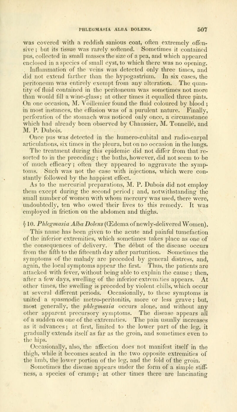 was covered with a reddish sanious coat, often extremely offen- sive ; but its tissue was rarely softened. Sometimes it contained pus, collected in small masses the size of a pea, and which appeared enclosed in a species of small cyst, to which there was no opening. . Iniiammation of the veins was detected only three times, and did not extend farther than the hypogastrium. In six cases, the peritoneum was entirely exempt from any alteration. The quan- tity of fluid contained in the peritoneum was sometimes not more than would fill a wine-glass; at other times it equalled three pints. On one occasion, M. Yoillemier found the fluid coloured by blood ; in most instances, the eflusion was of a purulent nature. Finally, perforation of the stomach was noticed only once, a circumstance which had already been observed by Chaussier, M. Tonnelle, and M. P. Dubois. Once pus was detected in the humero-cubital and radio-carpal articulations, six times in the pleura, but on no occasion in the lungs. The treatment during this epidemic did not differ from that re- sorted to in the preceding ; the baths, however, did not seem to be of much efficacy; often they appeared to aggravate the symp- toms. Such was not the case with injections, which were con- stantly followed by the happiest effect. As to the mei'curial preparations, M. P. Dubois did not employ them except during the second period ; and, notwithstanding the small number of women with whom mercury was used, there were, undoubtedly, ten who owed their lives to this remedy. It was employed in friction on the abdomen and thighs. § 10. Phlegmasia Alba Dolens ((Edema of newly-delivered Women). This name has been given to the acute and painful tumefaction of the inferior extremities, which sometimes takes place as one of the consequences of delivery. The debut of the disease occurs from the fifth to the fifteenth day after parturition. Sometimes the symptoms of the malady are preceded by general distress, and, again, the local symptoms appear the first. Thus, the patients are attacked with fever, without being able to explain the cause ; then, after a few days, swelling of the inferior extremities appears. At other times, the swelling is preceded by violent chills, which occur at several different periods. Occasionally, to these symptoms is united a spasmodic metro-peritonitis, more or less grave; but, most generally, the phlegmasia occurs alone, and without any other apparent precursory symptoms. The disease appears all of a sudden on one of the extremities. The pain usually increases as it advances; at first, limited to the lower part of the leg, it gradually extends itself as far as the groin, and sometimes even to the hips. Occasionally, also, the affection does not manifest itself in the thigh, while it becomes seated in the two opposite extremities of the limb, the lower portion of the leg, and the fold of the groin. Sometimes the disease appears under the form of a simple stifC- ness, a species of cramp; at other times there are lancinating
