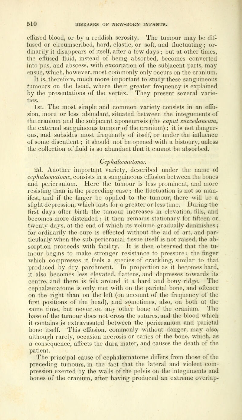 effused blood, or by a reddish scrosity. The tumour may be dif- fused or circumscribed, hard, elastic, or soft, and fluctuating; or- dinarily it disappears of itself, after a few days ; but at other times, the etfused fluid, instead of being absorbed, becomes converted into pus, and abscess, with excoriation of the subjacent parts, may ensue, which, however, most commonly only occurs on the cranium. It is, therefore, much more important to study these sanguineous tumours on the head, where their greater frequency is explained by the presentations of the vertex. They present several varie- ties. 1st. The most simple and common variety consists in an effu- sion, more or less abundant, situated between the integuments of the cranium and the subjacent aponeurosis (the caput succedaneum, the external sanguineous tumour of the cranium); it is not danger- ous, and subsides most frequently of itself, or under the influence of some discutient; it should not be opened with a bistoury, unless the collection of fluid is so abundant that it cannot be absorbed. Cephalcematome. 2d. Another important variety, described under the name of cephalcBmatome, consists in a sanguineous effusion between the bones and pericranium. Here the tumour is less prominent, and more resisting than in the preceding case ; the fluctuation is not so man- ifest, and if the finger be applied to the tumour, there will be a slight depression, which lasls for a greater or less time. During the first days after birth the tumour increases in elevation, fills, and becomes more distended ; it then remains stationary for fifteen or twenty days, at the end of which its volume gradually diminishes; for ordinarily the cure is effected without the aid of art, and par- ticularly when the sub-pericranial tissue itself is not raised, the ab- sorption proceeds with facility. It is then observed that the tu- mour begins to make stronger resistance to pressure; the finger which compresses it feels a species of crackling, similar to that produced by dry parchment. In proportion as it becomes hard, it also becomes less elevated, flattens, and depresses towards its centre, and there is felt around it a hard and bony ridge. The cephalcematome is only met with on the parietal bone, and oftener on the right than on the left (on account of the frequency of the first positions of the head), and sometimes, also, on both at the same time, but never on any other bone of the cranium. The base of the tumour does not cross the sutures, and the blood which it contains is extravasated between the pericranium and parietal bone itself This efflision, commonly without danger, may also, although rarely, occasion necrosis or caries of the bone, which, as a consequence, affects the dura mater, and causes the death of the patient. The principal cause of cephaleematome differs from those of the preceding tumours, in the fact that the lateral and violent com- pression exerted by the walls of the pelvis on the integuments and bones of the cranium, after having produced an extreme overlap-