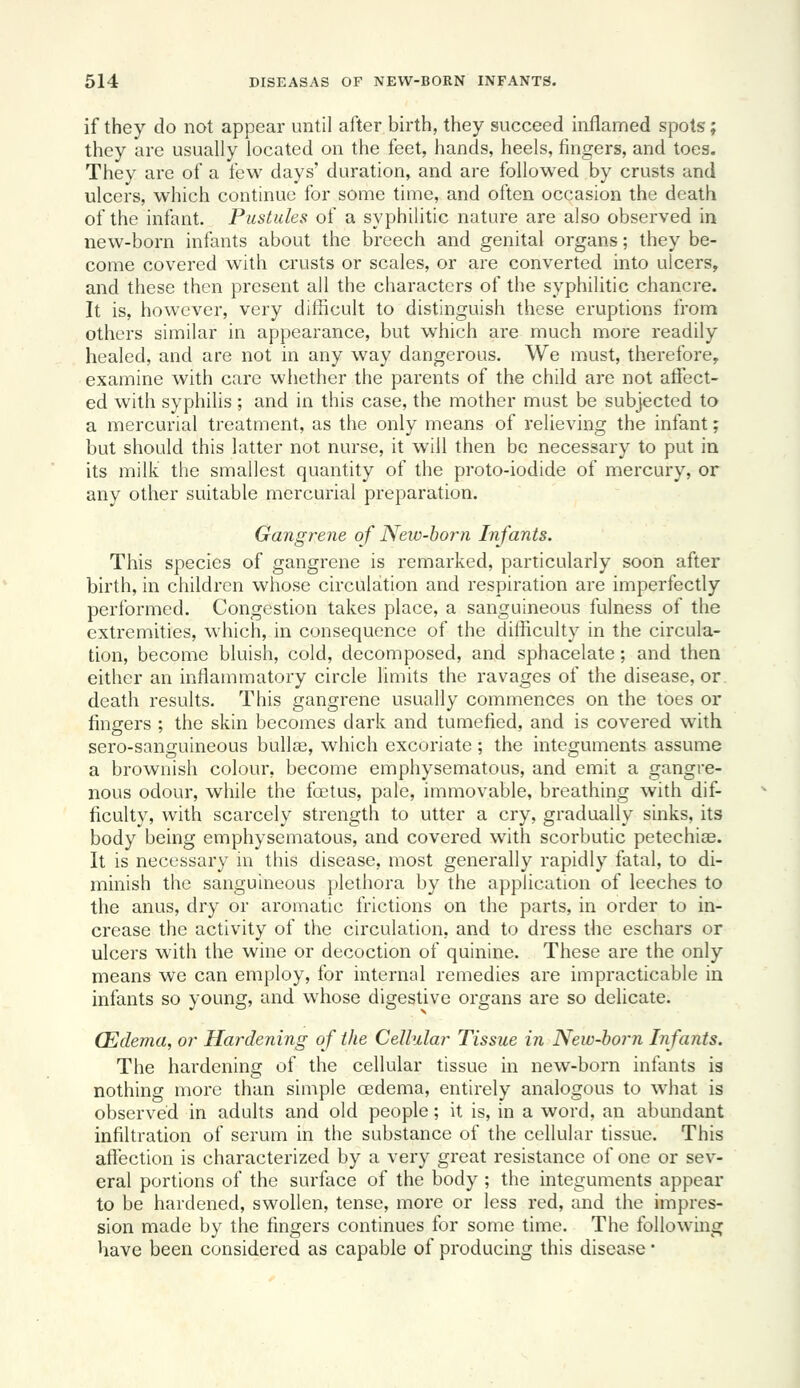 if they do not appear until after birth, they succeed inflamed spots; they are usually located on the feet, hands, heels, fingers, and toes. They are of a few days' duration, and are followed by crusts and ulcers, which continue for some time, and often occasion the death of the infant. Pustules of a syphilitic nature are also observed in new-born infants about the breech and genital organs; they be- come covered with crusts or scales, or are converted into ulcers, and these then present all the characters of the syphilitic chancre. It is, however, very difficult to distinguish these eruptions from others similar in appearance, but which are much more readily healed, and are not in any way dangerous. We must, therefore, examine with care whether the parents of the child are not affect- ed with syphilis ; and in this case, the mother must be subjected to a mercurial treatment, as the only means of relieving the infant; but should this latter not nurse, it will then be necessary to put in its milk the smallest quantity of the proto-iodide of mercury, or any other suitable mercurial preparation. Gangrene of New-horn Infants. This species of gangrene is remarked, particularly soon after birth, in children whose circulation and respiration are imperfectly performed. Congestion takes place, a sanguineous fulness of the extremities, which, in consequence of the dithculty in the circula- tion, become bluish, cold, decomposed, and sphacelate ; and then either an inflammatory circle limits the ravages of the disease, or death results. This gangrene usually commences on the toes or fingers ; the skin becomes dark and tumefied, and is covered with sero-sanguineous bulloe, which excoriate ; the integuments assume a brownish colour, become emphysematous, and emit a gangre- nous odour, while the foetus, pale, immovable, breathing with dif- ficulty, with scarcely strength to utter a cry, gradually sinks, its body being emphysematous, and covered with scorbutic petechias. It is necessary in this disease, most generally rapidly fatal, to di- minish the sanguineous plethora by the application of leeches to the anus, dry or aromatic frictions on the parts, in order to in- crease the activity of the circulation, and to dress the eschars or ulcers with the wine or decoction of quinine. These are the only means we can employ, for internal remedies are impracticable in infants so young, and whose digestive organs are so delicate. (Edema, or Hardening of the Cellular Tissue in New-born Infants. The hardening of the cellular tissue in new-born infants is nothing more than simple cedema, entirely analogous to what is observed in adults and old people; it is, in a word, an abundant infiltration of serum in the substance of the cellular tissue. This aft'ection is characterized by a very great resistance of one or sev- eral portions of the surface of the body; the integuments appear to be hardened, swollen, tense, more or less red, and the impres- sion made by the fingers continues for some time. The following have been considered as capable of producing this disease •