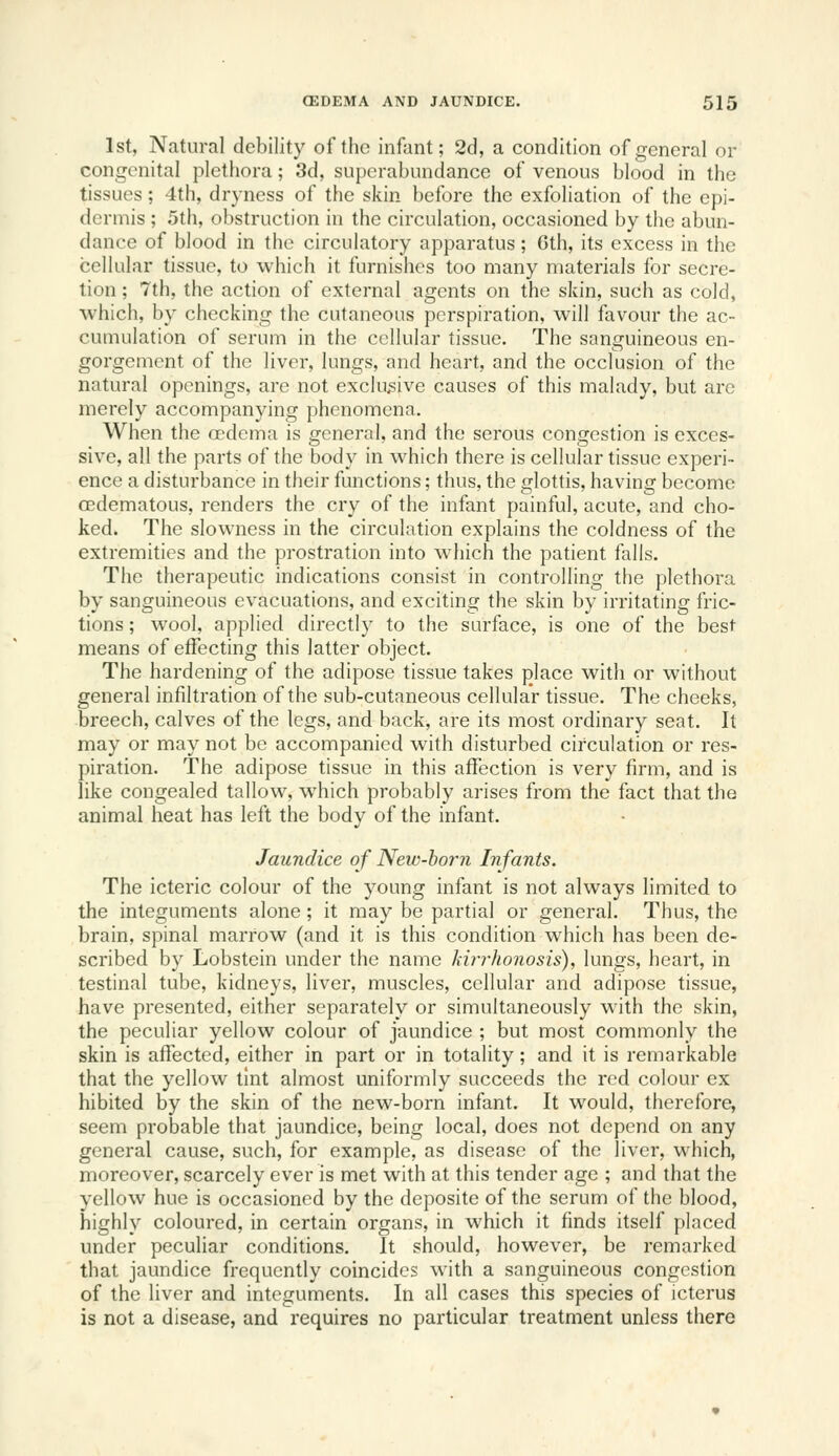 1st, Natural debility of the infant; 2d, a condition of general or congenital plethora; 3d, superabundance of venous blood in the tissues; 4th, dryness of the skin before the exfoliation of the epi- dermis ; 5th, obstruction in the circulation, occasioned by the abun- dance of blood in the circulatory apparatus; Gth, its excess in the cellular tissue, to which it furnishes too many materials for secre- tion ; 7th, the action of external agents on the skin, such as cold, which, by checking the cutaneous perspiration, will favour the ac- cumulation of serum in the cellular tissue. The sanguineous en- gorgement of the liver, lungs, and heart, and the occlusion of the natural openings, are not exclusive causes of this malady, but are merely accompanying phenomena. When the a?dema is general, and the serous congestion is exces- sive, all the parts of the body in which there is cellular tissue experi- ence a disturbance in their functions; thus, the glottis, having become cedematous, renders the cry of the infant painful, acute, and cho- ked. The slowness in the circulation explains the coldness of the extremities and the prostration into which the patient falls. The therapeutic indications consist in controlling the plethora by sanguineous evacuations, and exciting the skin by irritating fric- tions ; wool, applied directly to the surface, is one of the best means of effecting this latter object. The hardening of the adipose tissue takes place with or without general infiltration of the sub-cutaneous cellular tissue. The cheeks, breech, calves of the legs, and back, are its most ordinary seat. It may or may not be accompanied with disturbed circulation or res- piration. The adipose tissue in this affection is very firm, and is like congealed tallow, which probably arises from the fact that the animal heat has left the body of the infant. Jaundice of New-horn Infants. The icteric colour of the young infant is not always limited to the integuments alone; it may be partial or general. Thus, the brain, spinal marrow (and it is this condition which has been de- scribed by Lobstein under the name kirrhonosis), lungs, heart, in testinal tube, kidneys, liver, muscles, cellular and adipose tissue, have presented, either separately or simultaneously with the skin, the peculiar yellow colour of jaundice ; but most commonly the skin is affected, either in part or in totality; and it is remarkable that the yellow tint almost uniformly succeeds the red colour ex hibited by the skin of the new-born infant. It would, therefore, seem probable that jaundice, being local, does not depend on any general cause, such, for example, as disease of the liver, which, moreover, scarcely ever is met with at this tender age ; and that the yellow hue is occasioned by the dcposite of the serum of the blood, highly coloured, in certain organs, in which it finds itself placed under peculiar conditions. It should, however, be remarked that jaundice frequently coincides with a sanguineous congestion of the liver and integuments. In all cases this species of icterus is not a disease, and requires no particular treatment unless there