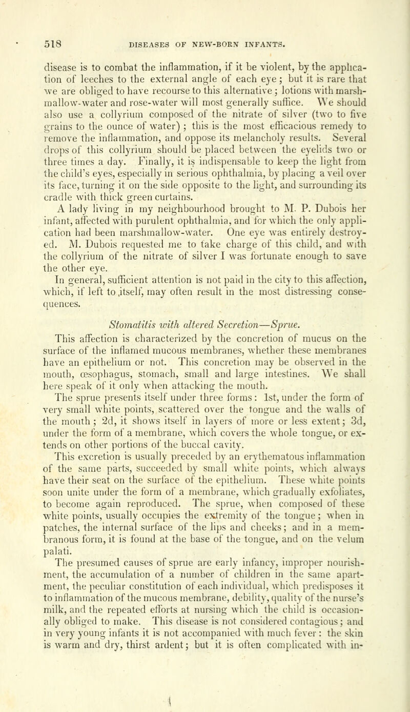 disease is to combat the inflammation, if it be violent, by the apphca- tion of leeches to the external angle of each eye; but it is rare that we are obliged to have recourse to this alternative; lotions with marsh- mallow-water and rose-water will most generally suffice. We should also use a collyrium composed of the nitrate of silver (two to five grains to the ounce of water); this is the most efficacious remedy to remove the inflammation, and oppose its melancholy results. Several drops of this collyrium should be placed between the eyelids two or three times a day. Finally, it is indispensable to keep the light from the child's eyes, especially in serious ophthalmia, by placing a veil over its face, turning it on the side opposite to the light, and surrounding its cradle with thick green curtains. A lady living in my neighbourhood brought to M. P. Dubois her infant, affected with purulent ophthalmia, and for which the only appli- cation had been marshmallow-water. One eye was entirely destroy- ed. M. Dubois requested me to take charge of this child, and with the collyrium of the nitrate of silver I was fortunate enough to save the other eye. In general, sufficient attention is not paid in the city to this affection, which, if left to .itself, may often result in the most distressing conse- quences. Stomatitis with altered Secretion—Sprue. This affection is characterized by the concretion of mucus on the surface of the inflamed mucous membranes, whether these membranes have an epithelium or not. This concretion may be observed in the moudi, oesophagus, stomach, small and large intestines. We shall here speak of it only when attacking the mouth. The sprue presents itself under three forms : 1st, under the form of very small white points, scattered over the tongue and the walls of the mouth ; 2d, it shows itself in layers of more or less extent; 3d, under the form of a membrane, whicii covers the w'hole tongue, or ex- tends on other portions of the buccal cavity. This excretion is usually preceded by an erythematous inflammation of the same parts, succeeded by small white points, which always have their seat on the surface of the epithelium. These white points soon unite under the form of a membrane, which gradually exfoliates, to become again reproduced. The sprue, when composed of these white points, usually occupies the ex.tremity of the tongue; when in patches, the internal surface of the lij)s and cheeks; and in a mem- branous form, it is found at the base of the tongue, and on the velum palati. The presumed causes of sprue are early infancy, improper nourish- ment, the accumulation of a number of children in the same apart- ment, the peculiar constitution of each individual, which predisposes it to inflammation of the mucous membrane, debility, quality of the nurse's milk, and the repeated efforts at nursing which the child is occasion- ally obliged to make. This disease is not considered contagious; and in very young infants it is not accompanied with much fever: the skin is warm and dry, thirst ardent; but it is often complicated with in-