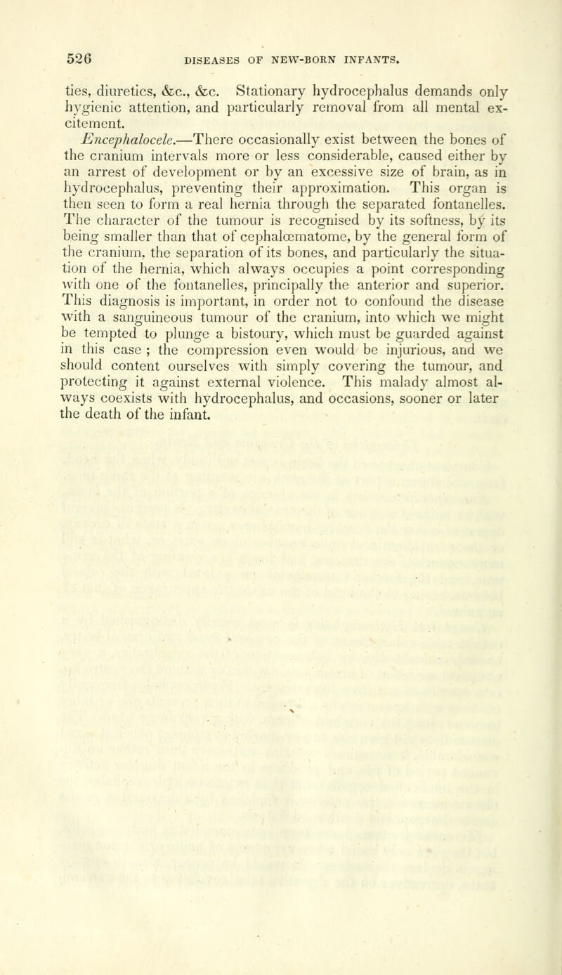 ties, diuretics, &c., &c. Stationary hydrocephalus demands only hygienic attention, and particularly removal from all mental ex- citement. Encephalocele.—There occasionally exist between the bones of the cranium intervals more or less considerable, caused either by an arrest of development or by an excessive size of brain, as in hydrocephalus, preventing their approximation. This organ is then seen to form a real hernia through the separated fontanelles. The character of the tumour is recognised by its softness, by its being smaller than that of cephaloematome, by the general form of the cranium, the separation of its bones, and particularly the situa- tion of the hernia, which always occupies a point corresponding with one of the fontanelles, principally the anterior and superior. This diagnosis is important, in order not to confound the disease with a sanguineous tumour of the cranium, into which we might be tempted to plunge a bistoury, which must be guarded against in this case ; the compression even would be injurious, and we should content ourselves with simply covering the tumour, and protecting it against external violence. This malady almost al- ways coexists with hydrocephalus, and occasions, sooner or later the death of the infant.