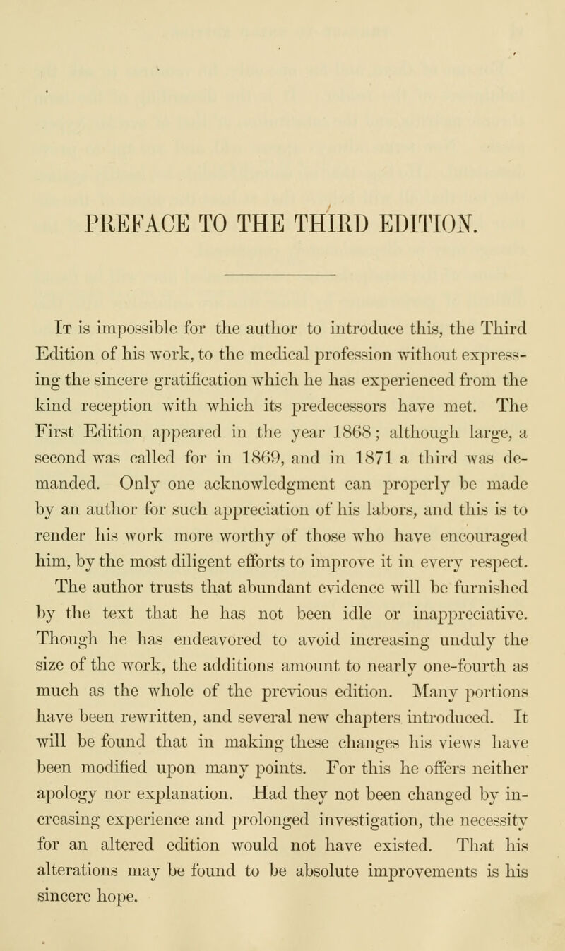 PREFACE TO THE THIRD EDITION. It is impossible for the author to introduce this, the Third Edition of his work, to the medical profession without express- ing the sincere gratification which he has experienced from the kind recejDtion with which its predecessors have met. The First Edition appeared in the year 1868; although large, a second was called for in 1869, and in 1871 a third was de- manded. Only one acknowledgment can properly be made by an author for such appreciation of his labors, and this is to render his work more worthy of those who have encouraged him, by the most diligent efforts to improve it in every resj)ect. The author trusts that abundant evidence will be furnished by the text that he has not been idle or inappreciative. Though he has endeavored to avoid increasing unduly the size of the work, the additions amount to nearly one-fourth as much as the whole of the previous edition. Many portions have been rewritten, and several new chapters introduced. It will be found that in making these changes his views have been modified upon many points. For this he offers neither apology nor explanation. Had they not been changed by in- creasing experience and prolonged investigation, the necessity for an altered edition would not have existed. That his alterations may be found to be absolute improvements is his sincere hope.