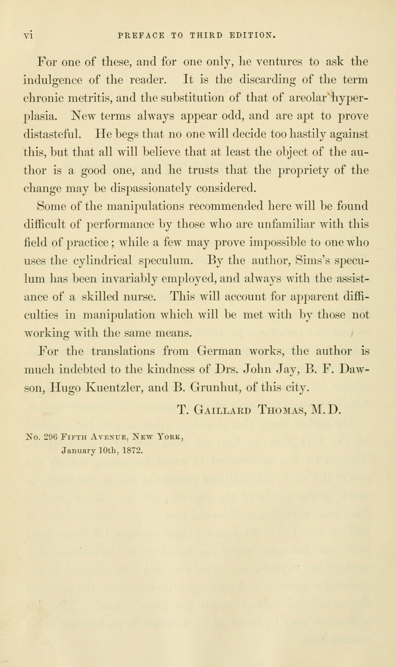 For one of these, and for one only, he ventures to ask the indulgence of the reader. It is the discarding of the term chronic metritis, and the substitution of that of areolar* hyper- plasia. New terms always appear odd, and are apt to prove distasteful. He begs that no one will decide too hastily against this, but that all will believe that at least the object of the au- thor is a good one, and he trusts that the proj)riety of the change may be disp)assionately considered. Some of the manipulations recommended here will be found difficult of performance by those who are unfamiliar with this field of practice; while a few may prove impossible to one who uses the cylindrical speculum. By the author, Sims's specu- lum has been invariably employed, and always with the assist- ance of a skilled nurse. This will account for apparent diffi- culties in manipulation which will be met with by those not working with the same means. For the translations from German works, the author is much indebted to the kindness of Drs. John Jay, B. F. Daw- son, Hugo Kuentzler, and B. Grunhut, of this city. T. Gaillard Thomas, M.D. No. 296 Fifth Avenue, New York, January 10th, 1872.