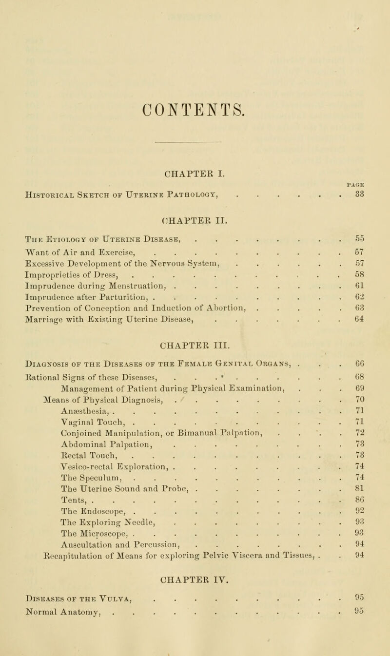CONTENTS. CHAPTER I. PAfiE Historical Sketch of Uterine Patbologt, 33 CHAPTER II. The Etiology of Uterine Disease, 55 Want of Air and Exercise, .......... 57 Excessive Development of the Nervous System, ...... 57 Impi-oprieties of Dress, ........... 58 Imprudence during Menstruation, ......... 61 Imprudence after Parturition, .......... 62 Prevention of Conception and Induction of Abortion, ..... 63 Marriage with Existing Uterine Disease, ....... 64 CHAPTER III. Diagnosis of the Diseases of the Female Genital Organs, ... 66 Rational Signs of these Diseases, . . . • . . . . . .68 Management of Patient during Physical Examination, ... 69 Means of Physical Diagnosis, . . . . . . . . .70 Anaesthesia, ............ 71 Vaginal Touch, 71 Conjoined Manipulation, or Bimanual Palpation, .... 72 Abdominal Palpation, ......... 73 Rectal Touch, 73 Vesico-rectal Exploration, ......... 74 The Speculum, 74 The Uterine Sound and Probe, ........ 81 Tents, 86 The Endoscope, 92 The Exploring Needle, 93 The Microscope, 93 Auscultation and Percussion, 94 Recapitulation of Means for exploring Pelvic Viscera and Tissues, . . 94 CHAPTER IV. Diseases of the Vulva, 95 Normal Anaton)y, ............ 95
