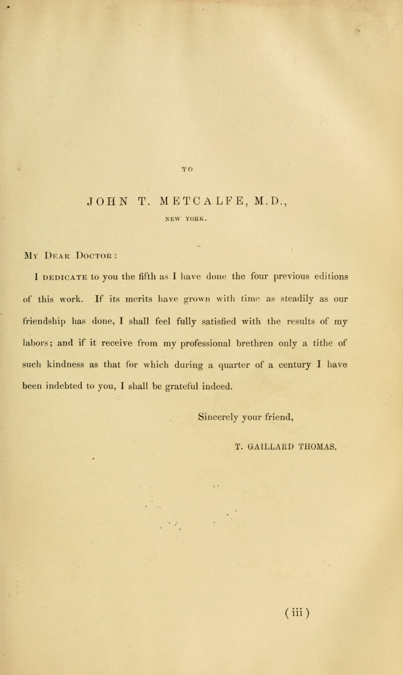 TO JOHN T. METC ALFE, M.D., NEW YORK. My Dkar Doctor : I DEDICATE to you the fifth as I have done the four previous editions of this work. If its merits liave grown with time as steadily as our friendship has done, I shall feel fully satisfied with the results of my labors; and if it receive from my professional brethren only a tithe of such kindness as that for wliich during a quarter of a century I have been indebted to you, I shall be grateful indeed. Sincerely your friend, T. GAILLARD THOMAS.