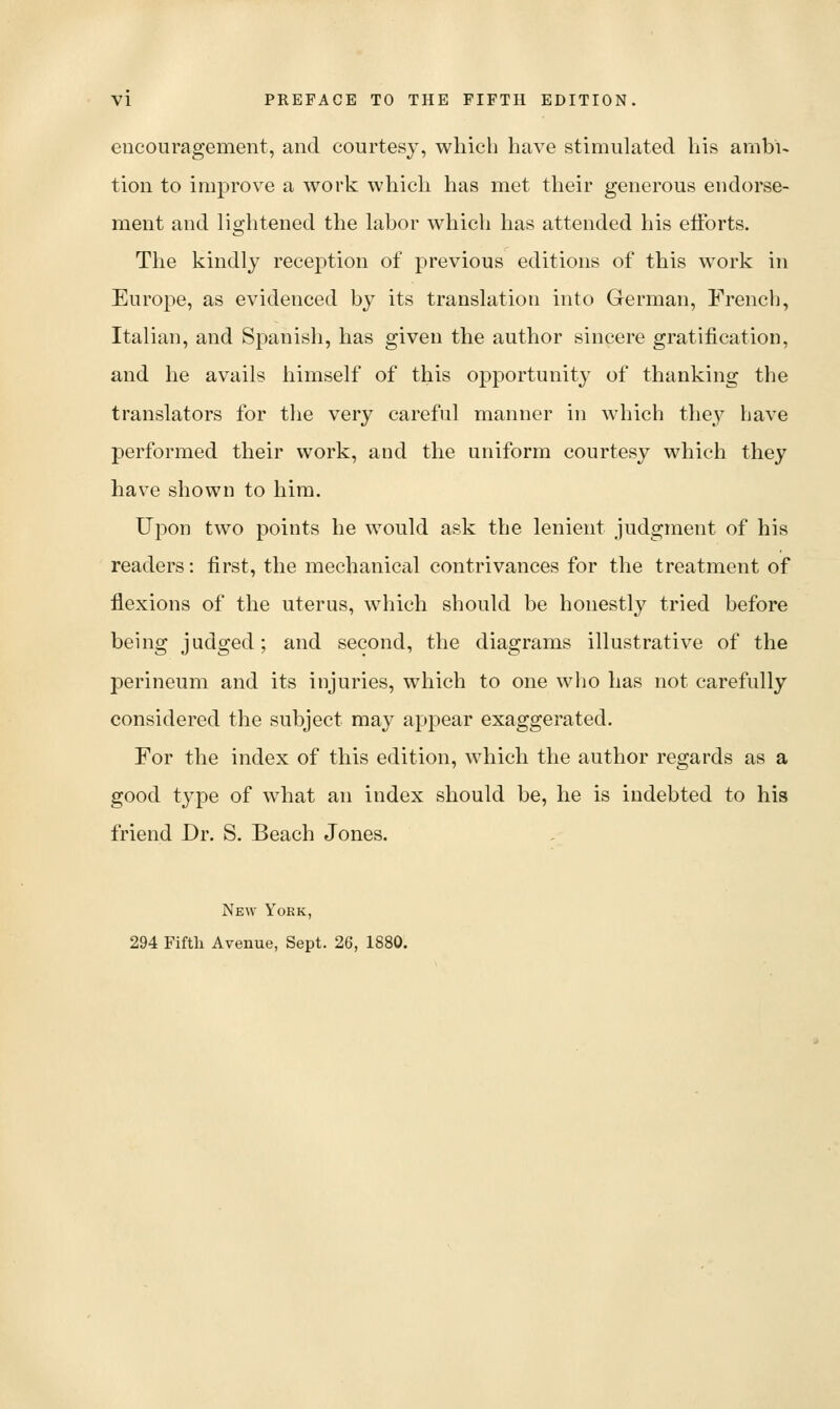 encouragement, and courtesy, which have stimulated his ambi- tion to improve a work which has met their generous endorse- ment and lightened the labor which has attended his eiforts. The kindly reception of previous editions of this work in Europe, as evidenced by its translation into German, French, Italian, and Spanish, has given the author sincere gratification, and he avails himself of this opportunity of thanking the translators for the very careful manner in which they have performed their work, and the uniform courtesy which they have shown to him. Upon two points he would ask the lenient judgment of his readers: first, the mechanical contrivances for the treatment of flexions of the uterus, which should be honestly tried before being judged; and second, the diagrams illustrative of the perineum and its injuries, which to one who has not carefully considered the subject may appear exaggerated. For the index of this edition, which the author regards as a good type of what an index should be, he is indebted to his friend Dr. S. Beach Jones. New York, 294 Fifth Avenue, Sept. 26, 1880.