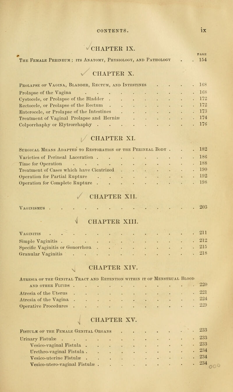 ^CHAPTER IX. The Female Perineum ; its Anatomy, Physiology, and Pathology v^ CHAPTER X. Prolapse of Vagina, Bladder, Rectum, and Intestines ProlaiDse of the Vagina .... Cystocele, or Prolapse of the Bladder . Rectocele, or Prolapse of the Rectum Enterocele, or Prolapse of the Intestines Treatment of Vaginal Prolapse and Hernise Colpori-haphy or Elytrorrhaphy . PAGE 154 168 168 172 172 173 174 176 i/ CHAPTER XI. Surgical Means Adapted' to Restoration of the Perineal Body . . . 182 Varieties of Perineal Laceration ......... 186 Time for Operation . . . . . . . • • • .188 Treatment of Cases which have Cicatrized ....... 190 Operation for Partial Rupture 192 Operation for Complete Rupture ......... 198 / CHAPTER XII. Vaginismus 203 \l CHAPTER XIII. Vaginitis . . . . . . . . . • • • .211 Simple Vaginitis ............ 212 Specific Vaginitis or (xonorrhcea ......... 21.') Granular Vaginitis . . . . . . . . • • .218 ^ CHAPTER XIV. Atresia of the Genital Tract and Retention within it of Menstrual Blood and other Fluids ........... 220 Atresia of the Uterus . 221 Atresia of the Vagina 224 Operative Procedures ........... 229 ^ CHAPTER XV. Fistula of the Female Genital Organs . . . . • • ' • 233 Urinary Fistulse .........••• 233 Vesico-vaginal Fistula ......•••• 233 Urethro-vaginal Fistula ......•••• 234 Vesico-uterine FistuL-e . . . . . ... • • 234 Vesico-utero-vaginal Fistulas ......-•• 234 0^