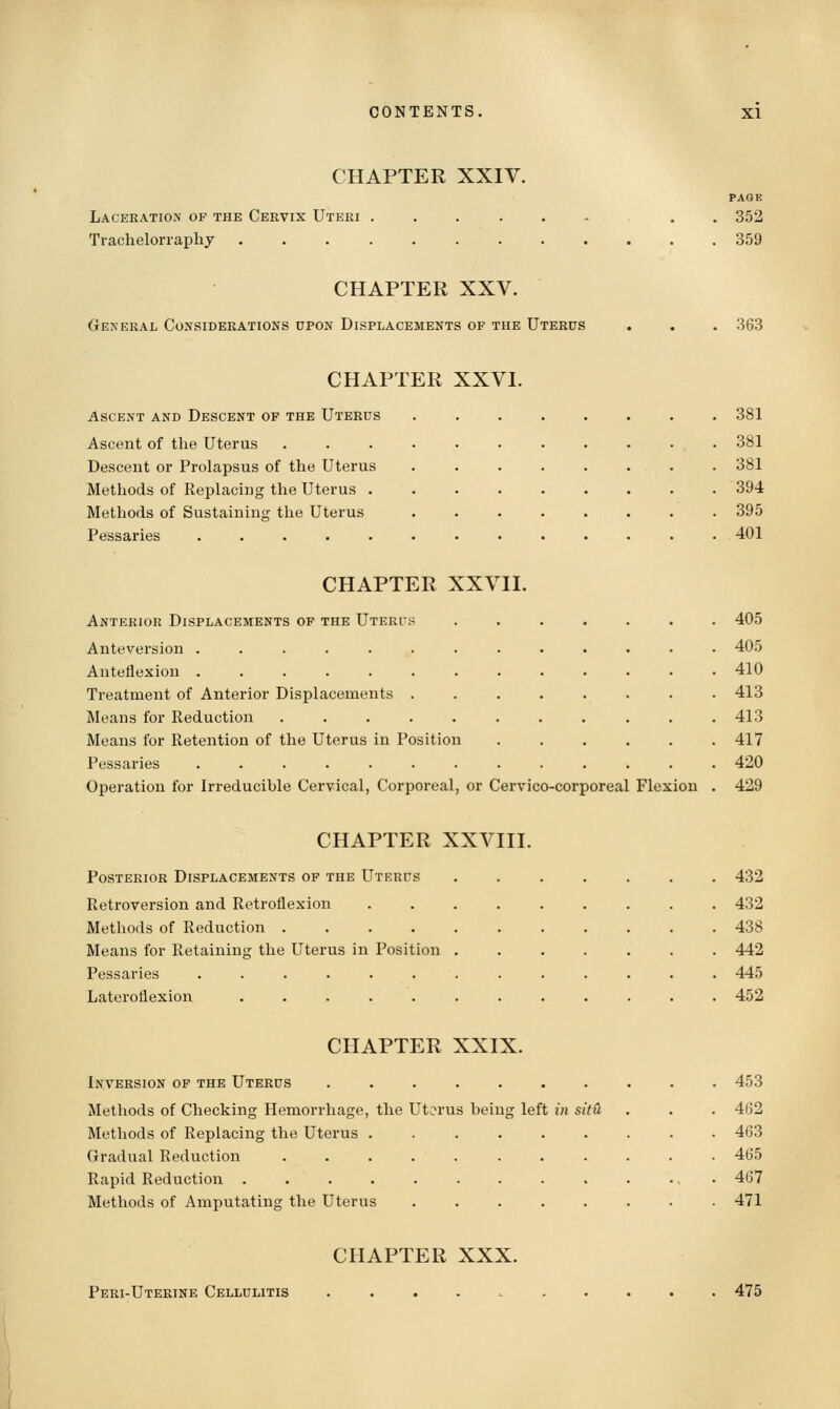 CHAPTER XXIV. PAGE Laceration of the Cervix Uteri ...... . . 352 Tracheloriaphj 359 CHAPTER XXV. General Considerations upon Displacements of the Uterus . . . 363 CHAPTER XXVI. Ascent and Descent of the Uterus 381 Ascent of the Uterus ........... 381 Descent or Prolapsus of the Uterus ........ 381 Methods of Replacing the Uterus ......... 394 Methods of Sustaining the Uterus 395 Pessaries ............. 401 CHAPTER XXVII. Anterior Displacements of the Uterts ....... 405 Anteversion ............. 405 Anteflexion 410 Treatment of Anterior Displacements ........ 413 Means for Reduction ........... 413 Means for Retention of the Uterus in Position ...... 417 Pessaries 420 Operation for Irreducible Cervical, Corporeal, or Cervico-corporeal Flexion . 429 CHAPTER XXVIII. Posterior Displacements of the Uterus 432 Retroversion and Retroflexion ......... 432 Methods of Reduction 438 Means for Retaining the Uterus in Position 442 Pessaries ............. 445 Lateroflexion ............ 452 CHAPTER XXIX. Inversion of the Uterus .......... 453 Methods of Checking Hemorrhage, the Uterus being left in situ . . . 462 Methods of Replacing the Uterus ......... 463 Gradual Reduction 465 Rapid Reduction ............. 467 Methods of Amputating the Uterus ........ 471 CHAPTER XXX. Peri-Utekine Cellulitis 475