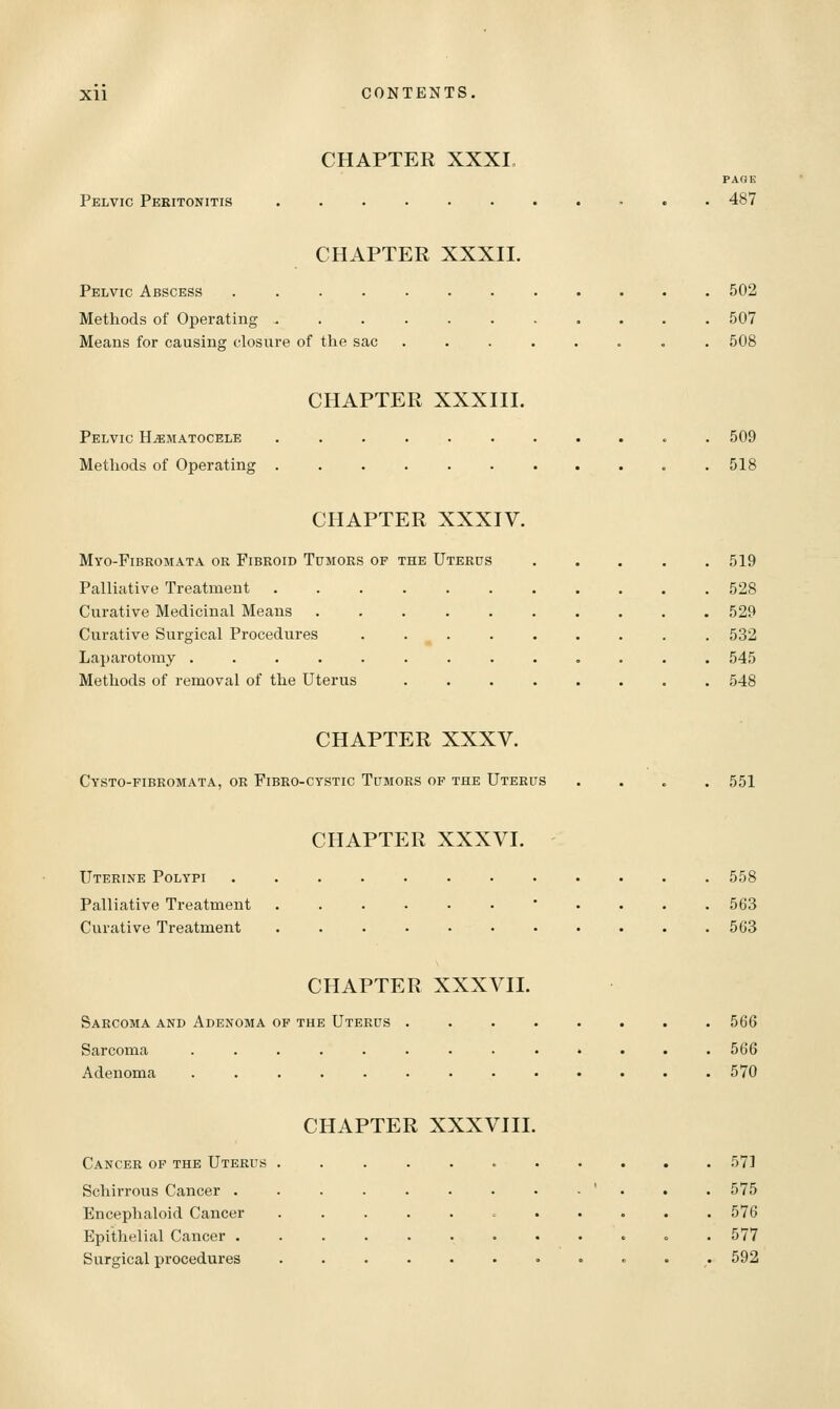 CHAPTER XXXI, PAGE Pelvic Peritonitis 487 CHAPTER XXXII. Pelvic Abscess 502 Methods of Operating 507 Means for causing closure of the sac ........ 508 CHAPTER XXXIII. Pelvic H^iimatocele ........... 509 Methods of Operating 518 CHAPTER XXXIV. Myo-Fibromata or Fibroid Tumors of the Uterus ..... 519 Palliative Treatment 528 Curative Medicinal Means 529 Curative Surgical Procedures . . . . . . . . . 532 Laparotomy ............. 545 Methods of removal of the Uterus 548 CHAPTER XXXV. Cysto-fibromata, or Fibeo-cystic Tumors of the Uterus 551 CHAPTER XXXVI. Uterine Polypi Palliative Treatment Curative Treatment 558 563 563 CHAPTER XXXVII. Sarcoma and Adenoma of the Uterus Sarcoma ..... Adenoma ..... 566 566 570 Cancer op the Uterus Schirrous Cancer . Encephaloid Cancer Epithelial Cancer . Surgical procedures CHAPTER XXXVIII. 571 575 576 577 592