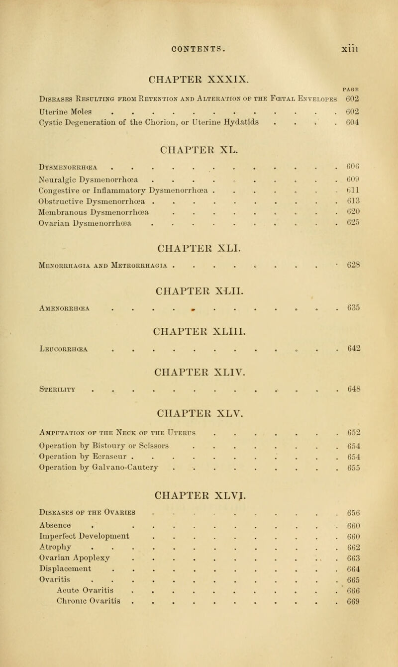 CHAPTER XXXIX. PAGE Diseases Resulting from Retention and Alteration of the Fcetal Envelopes 602 Uterine Moles 602 Cjstic Degeneration of the Chorion, or Uterine Hydatids .... 604 CHAPTER XL. Dysmenorrhea ............ 606 Neuralgic Dysmenorrhoea .......... 609 Congestive or Inflammatory Dysmenorrhoea ....„., 611 Obstructive Dysmenorrhoea . . . . . . . . . .613 Membranous Dysmenorrhoea ......... 620 Ovarian Dysmenorrhoea .......... 625 CHAPTER XLI. Menorrhagia and Metrorrhagia ....,....• 628 CHAPTER XLII. Amenorrhcea ....I........ 635 CHAPTER XLIII. Leucorrucea ............ 642 CHAPTER XLIV. Sterility ............. 648 CHAPTER XLV. Amputation of the Neck of the Uterus ....... 652 Operation by Bistoury or Scissors ........ 654 Operation by Ecraseur ........... 654 Operation by Galvano-Cautery ......... 655 CHAPTER XLVJ. Diseases op the Ovaries . 656 Absence . ........... 660 Imperfect Development .......... 660 Atrophy 662 Ovarian Apoplexy ............ 663 Displacement ............ 664 Ovaritis 665 Acute Ovaritis ........... 666 Chronic Ovaritis ........... 669