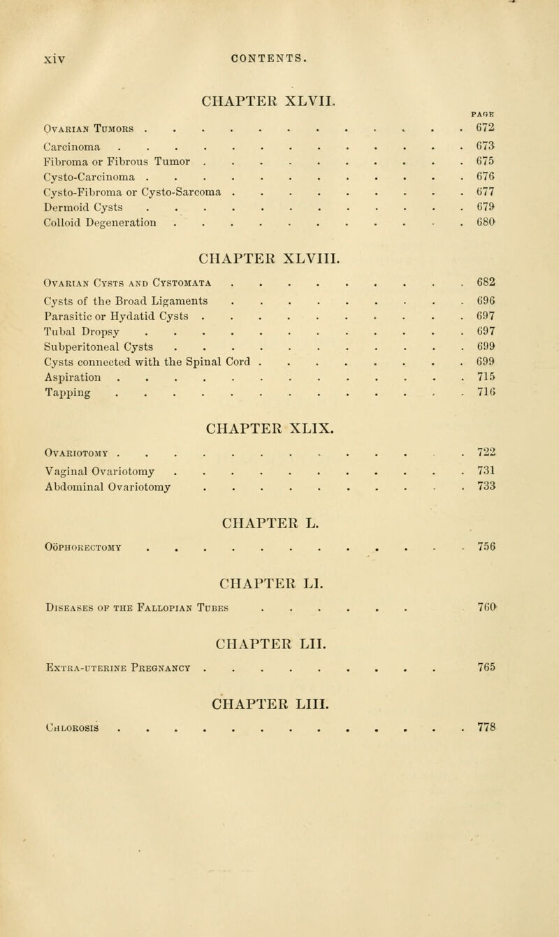 CHAPTER XLVII. PAOE Ovarian Tumors 672 Carcinoma ............. 673 Fibroma or Fibrous Tumor .......... 675 Cysto-Carcinoma ............ 676 Cysto-Fibroma or Cysto-Sarcoma 677 Dermoid Cysts 679 Colloid Degeneration . . . . . . . . . - .680 CHAPTER XLVIII. Ovarian Cysts and Cystomata 682 Cysts of the Broad Ligaments 696 Parasitic or Hydatid Cysts 697 Tubal Dropsy 697 Subperitoneal Cysts ........... 699 Cysts connected with the Spinal Cord 699 Aspiration . . . . . . . . . . . . .715 Tapping 716 CHAPTER XLIX. Ovariotomy ............. 722 Vaginal Ovariotomy ........... 731 Abdominal Ovariotomy .......... 733 CHAPTER L. Oophorectomy ............ 756 CHAPTER LI. Diseases of the Fallopian Tubes ...... 760 CHAPTER LII. Extra-uterine Pregnancy ......... 765 CHAPTER LIII. Chlorosis 778