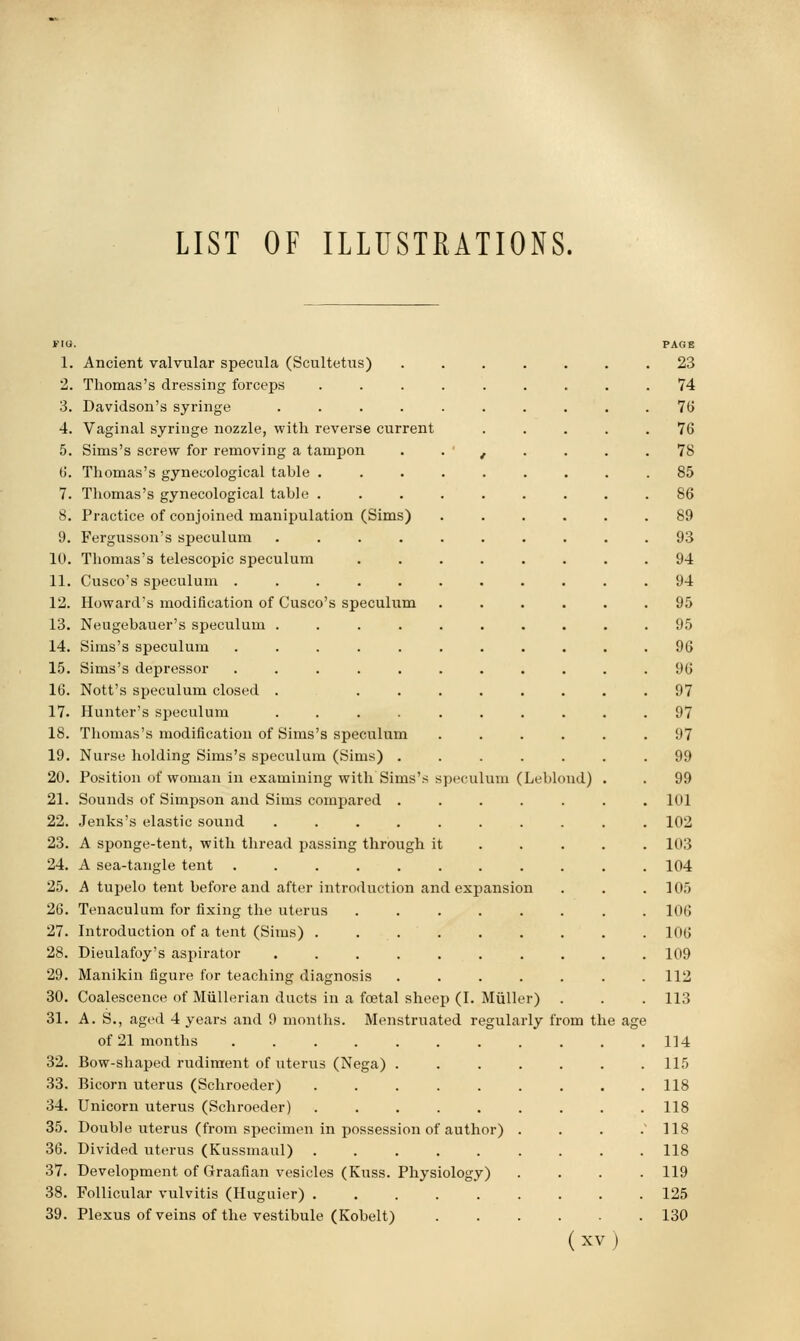 LIST OF ILLUSTRATIONS. peculuin (Lebloud) no. 1. Ancient valvular specula (Scultetiis) 2. Thomas's dressing forceps 3. Davidson's syringe .... 4. Vaginal syringe nozzle, with reverse current 5. Sims's screw for removing a tampon 6. Thomas's gynecological table . 7. Thomas's gynecological table . 8. Practice of conjoined manipulation (Sims) 9. Fergusson's speculum .... 10. Thomas's telescopic speculum 11. Cusco's speculum ..... 12. Howard's modification of Cusco's speculum 13. Neugebauer's speculum .... 14. Sims's speculum ..... 15. Sims's depressor ..... 16. Nott's speculum closed . 17. Hunter's speculum .... IS. Thomas's modification of Sims's speculum 19. Nurse holding Sims's speculum (Sims) . 20. Position of woman in examining with Sims's s 21. Sounds of Simpson and Sims compared . 22. Jenks's elastic sound .... 23. A sponge-tent, with thread passing through it 24. A sea-tangle tent ..... 25. A tupelo tent before and after introduction and expansion 26. Tenaculum for fixing the uterus 27. Introduction of a tent (Sims) . 28. Dieulafoy's aspirator .... 29. Manikin figure for teaching diagnosis 30. Coalescence of MuUerian ducts in a foetal sheep (I. Miiller) 31. A. S., aged 4 years and 9 months. Menstruated regularly from the age of 21 months ....... 32. Bow-shaped rudiment of uterus (Nega) . 33. Bicorn uterus (Schroeder) ..... 34. Unicorn uterus (Schroeder) ..... 35. Double uterus (from specimen in possession of author) 36. Divided uterus (Kussmaul) ..... 37. Development of Graafian vesicles (Kuss. Physiology) 38. Follicular vulvitis (Huguier) 39. Plexus of veins of the vestibule (Kobelt) (XV) PAGE 23 74 76 76 78 85 86 89 93 94 94 95 95 96 96 97 97 97 99 99 101 102 103 104 105 106 106 109 112 113 114 115 118 118 118 118 119 125 130