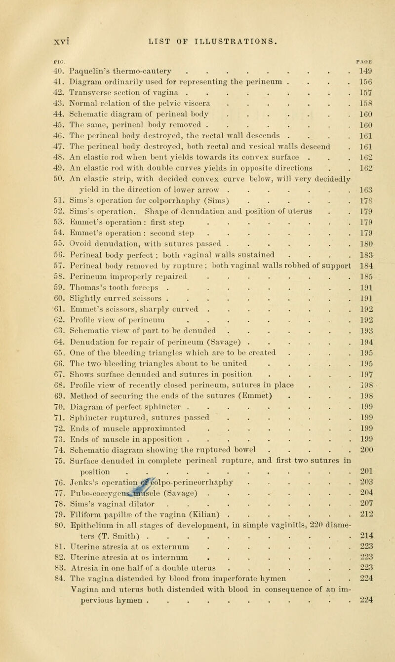 40. Paquelin's therino-cautery ..... 41. Diagram ordinarily used for representing the perineum 42. Transverse section of vagina ..... 43. Normal relation of the pelvic viscera 44. Schematic diagram of perineal body 45. The same, perineal body removed .... 46. The perineal body destroyed, the rectal wall descends 47. The perineal body destroyed, both rectal and vesical walls descend 48. An elastic rod when bent yields towards its convex surface . 49. An elastic rod with double curves yields in opposite directions 50. An elastic strip, with decided convex curve below, will very decidedly yield in the direction of lower arrow ..... 51. Sims's operation for colporrhaphy (Sims) .... 52. Simss operation. Shape of denudation and position of uterus 53. Emmet's operation : first step ...... 54. Emmet's operation : second step ...... 55. Ovoid denudation, with sutures passed ..... 56. Perineal body perfect ; both vaginal walls sustained 57. Perineal body removed by rupture ; both vaginal walls robbed of support 58. Perineum improperly repaired ..... 59. Thomas's tooth forceps ....... 60. Slightly curved scissors ....... 61. Emmet's scissors, sharply curved ..... 62. Profile view of perineum ...... 63. Schematic view of part to be denuded .... 64. Denudation for repair of perineum (Savage) . 65. One of the bleeding triangles which are to be created 66. The two bleeding triangles about to be united 67. Shows surface denuded and sutures in position 68. Profile view of recently closed perineum, sutures in place 69. Method of securing the ends of the sutures (Emmet) 70. Diagram of perfect sphincter .... 71. Sphincter ruptured, sutures passed 72. Ends of muscle approximated 73. Ends of muscle in apposition .... 74. Schematic diagram showing the ruptured bowel 75. Surface denuded in complete perineal rupture, and first two sutures in position ....... 76. Jenks's operationj^eolpo-perineorrhaphy 77. Pubo-coccygeus«sR<scle (Savage) 78. Sims's vaginal dilator ..... 79. Filiform papilL-e of the vagina (Kilian) . 80. Epithelium in all stages of development, in simple ters (T. Smith) 81. Uterine atresia at os externum ... 82. Uterine atresia at os internum ... 83. Atresia in one half of a double uterus 84. The vagina distended by blood from imperforate hymen Vagina and uterus both distended with blood in consequence of an im pervious hymen .......... vaginitis, 220 d 224