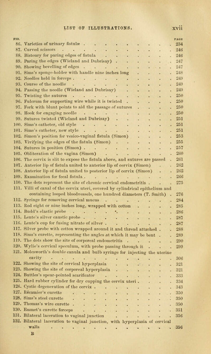 imon) imon) ria. 86. Varieties of urinary fistulse ..... 87. Curved scissors ....... 88. Bistoury for paring edges of fistula 89. Paring the edges (Wieland and Dubrisay) . 90. Showing bevelling of edges ..... 91. Sims's sponge-holder with handle nine inches long 92. Needles held in forceps ...... 93. Course of the needle ...... 94. Passing the needle (Wieland and Dubrisay) 95. Twisting the sutures ...... 96. Fulcrum for supporting wire while it is twisted . 97. Fork with blunt points to aid the passage of sutures 98. Hook for engaging needle ..... 99. Sutures twisted (Wieland and Dubrisay) 100. Sims's catheter, old style ..... 101. Sims's catheter, new style ..... 102. Simon's position for vesico-vaginal fistula (Simon) 103. Vivifying the edges of the fistula (Simon) 104. Sutures in position (Simon) ..... 105. Obliteration of the vagina (Simon) 106. The cervix is slit to expose the fistula above, and sutures are passed 107. Anterior lip of fistula united to anterior lip of cervix (S 108. Anterior lip of fistula united to posterior lip of cervix (Si 109. Examination for fecal fistula ......... 110. The dots represent the site of chronic cervical endometritis . 111. Villi of canal of the cervix uteri, covered by cylindrical epithelium and containing looped bloodvessels, one hundred diameters (T. Smith) . 112. Syringe for removing cervical mucus 113. Rod eight or nine inches long, wrapped with cotton . . . . 114. Budd's elastic probe ....*...... 115. Lente's silver caustic.probe ......... 116. Lente's cup for fusing nitrate of silver ....... 117. Silver probe with cotton wrapped around it and thread attached . 118. Sims's curette, representing the angles at which it may be bent . 119. The dots show the site of corjioreal endometritis 120. Wylie's cervical speculum, with probe passing through it . 121. Molesworth's double canula and bulb syringe for injecting the uterine cavity ............ 122. Showing the site of cervical hyperplasia ...... 123. Showing the site of corporeal hyperplasia ...... 124. Buttles's spear-pointed scarificator 125. Hard rubber cylinder for dry cupping the cervix uteri . . . . 126. Cystic degeneration of the cervix ........ 127. Recamier's curette 128. Sims's steel curette ~ 129. Thomas's wire curette 130. Emmet's curette forceps 131. Bilateral laceration to vaginal junction ...... 132. Bilateral laceration to vaginal junction, with hyperplasia of cervical walls PAGE 234 246 246 247 247 248 249 249 249 250 250 250 250 251 251 251 253 255 257 260 261 262 262 266 275 276 284 285 286 287 287 288 289 290 299 306 321 321 333 334 343 350 350 350 351 356 356