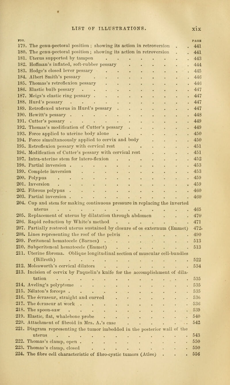 PIG. PAGB 179. The genu-pectoral position ; showing its action in retroversion . . 441 180. The genu-pectoral position ; sliowing its action in retroversion . . 441 181. Uterus supported by tamjjon ........ 443 182. Hoffman's inflated, soft-rubber pessary 444 183. Hodge's closed lever pessary ........ 445 184. Albert Smith's pessary 446 185. Thomas's retroflexion pessary ........ 446 186. Elastic bulb pessary 447 187. Meigs's elastic ring pessary 447 188. Hurd's pessary ........... 447 189. Retroflexed uterus in Hurd's pessary 447 190. Hewitt's pessary 448 191. Cutter's pessary 449 192. Thomas's modification of Cutter's pessary 449 193. Force applied to uterine body alone 450 194. Force simultaneously applied to cervix and body .... 450 195. Eetroflexion pessary with cervical rest ...... 451 196. Modification of Cutter's pessary with cervical rest .... 451 197. Intra-uterine stem for latero-flexion ....... 452 198. Partial inversion ........... 453 199. Complete inversion .......... 453 200. Polypus 459 201. Inversion 459 202. Fibrous polypus 460 203. Partial inversion ........... 4G0 204. Cup and stem for making continuous pressure in replacing the inverted uterus ............ 465 205. Replacement of uterus by dilatation through abdomen . . . 470 206. Rapid reduction by White's method ....... 471 207. Partially restored uterus sustained by closure of os externum (Emmet) 472- 208. Lines representing the roof of the pelvis ...... 490 209. Peritoneal hematocele (Barnes) . . . . .■ . . . 513 210. Subperitoneal hematocele (Emmet) ....... 513 211. Uterine fibroma. Oblique longitudinal section of muscular cell-bundles (Billroth) 522 212. Molesworth's cervical dilators ........ 534 213. Incision of cervix by Paquelin's knife for the accomplishment of dila- tation ............ 535 214. Aveling's polyptome .......... 535 215. N61aton's forceps ........... 535 216. The ecraseur, straight and curved . • 536 217. The ecraseur at work .......... 536 218. The spoon-saw 539 219. Elastic, flat, whalebone probe 540 220. Attachment of fibroid in Mrs. A.'s case 542 221. Diagram representing the tumor imbedded in the posterior wall of the uterus ............ 543 222. Thomas's clamp, open 550 223. Thomas's clamp, closed ......... 550 224. The fibre cell characteristic of fibro-cystic tumors (Atlee) . . . 556