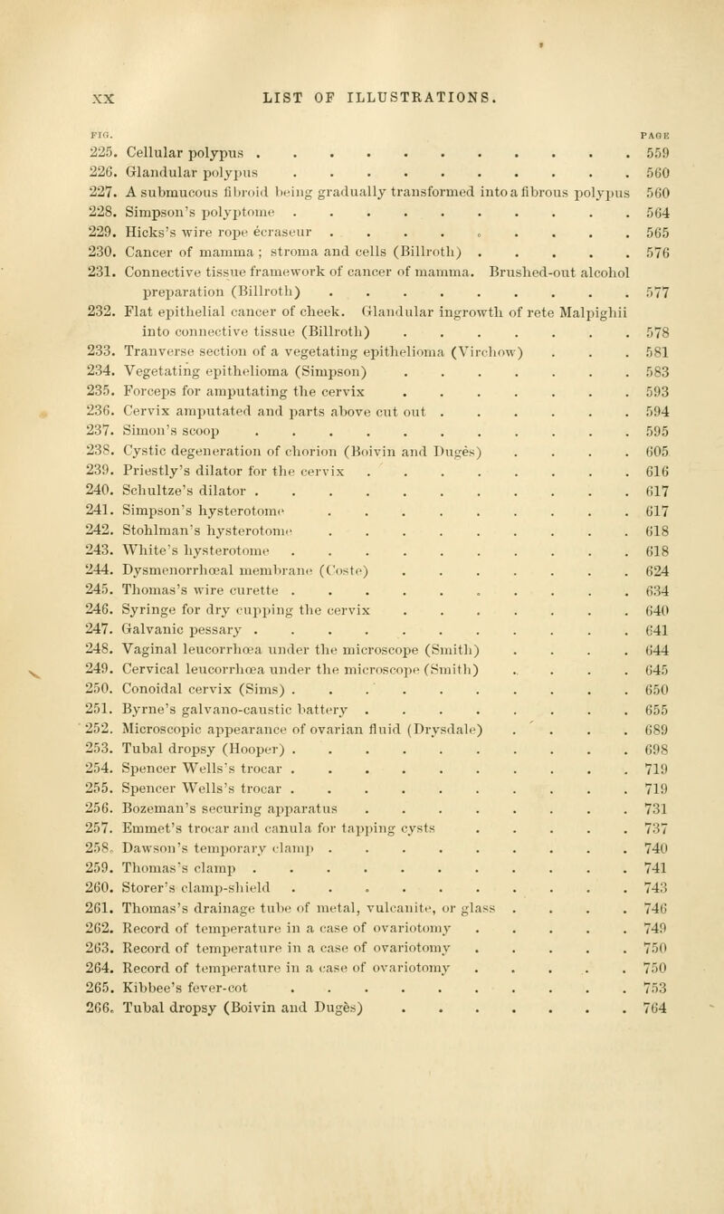 out alcohol Malpighii FIG. 225. Cellular polypus 226. Glandular polyx>i^s ....... 227. A submucous fibroid being gradually transformed into a fibrous polypus 228. Simpson's polyptome ....... 229. Hicks's wire rope ecraseur ...... 230. Cancer of mamma ; stroma and cells (Billroth) . 231. Connective tissue framework of cancer of mamma. Brushed prei)aration (Billroth) ...... 232. Flat epithelial cancer of cheek. Glandular ingrowth of rete into connective tissue (Billroth) .... 233. Tranverse section of a vegetating epithelioma (VirchoM) 234. Vegetating epithelioma (Simpson) .... 235. Forceps for amputating the cervix .... 236. Cervix amputated and parts above cut out . 237. Simon's scoop ........ 238. Cystic degeneration of chorion (Boivin and Duges) 239. Priestly's dilator for the cervix ..... 240. Schultze's dilator 241. Simpson's hysterotomy ...... 242. Stohlman's hysterotomy ...... 243. White's hysterotome ....... 244. DysmenorrhcBal membran(f (Coste) .... 245. Thomas's wire curette ....... 246. Syringe for dry cupping the cervix .... 247. Galvanic pessary ........ 248. Vaginal leucorrhoea under the microscope (Smith) 249. Cervical leucorrhoea under the microscope (Smith) 250. Conoidal cervix (Sims) . . . . 251. Byrne's galvano-caustic battery ..... 252. Microscopic appearance of ovarian fluid (Drysdale) 253. Tubal dropsy (Hooper) ....... 254. Spencer Wells's trocar ....... 255. Spencer Wells's trocar ....... 256. Bozeman's securing apparatus ..... 257. Emmet's trocar and canula for tapping cysts 258. Dawson's temporary clami) ...... 259. Thomas's clamp ........ 260. Storer's clamp-shield ....... 261. Thomas's drainage tube of metal, vulcanite, or glass . 262. Record of temperature in a case of ovariotomy 263. Record of temperature in a case of ovariotomy 264. Record of temperature in a case of ovariotomy 265. Kibbee's fever-cot ....... 266. Tubal dropsy (Boivin and Dugfes) ....