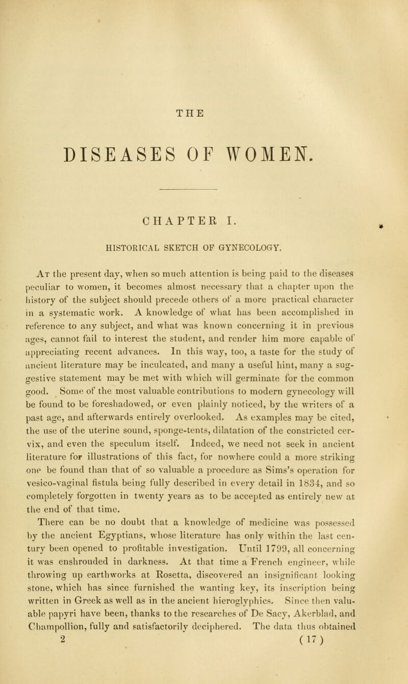 THE DISEASES OF WOMEN. CHAPTER I. HISTORICAL SKETCH OF GYNECOLOGY. At the present day, when so much attention is being paid to the diseases peculiar to women, it becomes almost necessary that a chapter upon the liistory of the subject should precede otliers ot a more practical character in a systematic work. A knowledge of what has been accomplished in reference to any subject, and what was known concerning it in previous ages, cannot fail to interest the student, and render him more capable of appreciating recent advances. In this way, too, a taste for the study of ancient literature may be inculcated, and many a useful hint, many a sug- gestive statement may be met with which will germinate for the common good. Some of the most valuable contributions to modern gynecology will be found to be foreshadowed, or even plainly noticed, by the writers of a past age, and afterwards entirely overlooked. As examples may be cited, the use of the uterine sound, sponge-tents, dilatation of the constricted cer- vix, and even the speculum itself. Indeed, we need not seek in ancient literature for illustrations of this fact, for nowhere could a more striking one be found than that of so valuable a procedure as Sims's operation for vesico-vaginal fistula being fully described in every detail in 1834, and so completely forgotten in twenty years as to be accepted as entirely new at the end of that time. There can be no doubt that a knowledge of medicine was possessed by the ancient Egyptians, whose literature has only within the last cen- tury been opened to profitable investigation. Until 1799, all concerning it was enshrouded in darkness. At that time a French engineer, while tlirowing up earthworks at Rosetta, discovered an insignificant looking stone, which has since furnished the wanting key, its inscription being written in Greek as well as in the ancient hieroglyphics. Since then valu- able papyri have been, thanks to the researches of De Sacy, Akerblad, and Champollion, fully and satisfactorily deciphered. The data thus obtained