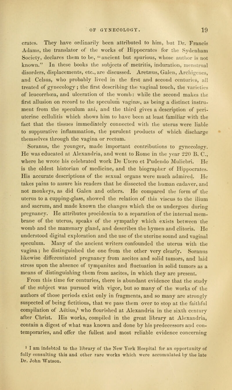 crates. They have ordinarily been attributed to him, but Dr. Francis Adams, the translator of the works of Hippocrates for the Sydenham Society, declares them to be, ancient but spurious, whose autlior is not known. In these books the subjects of metritis, induration, menstrual disorders, displacements, etc., are discussed. Aretasus, Galen, Archigenes, and Celsus, who probably lived in the first and second centuries, all treated of gynecology; the first describing the vaginal touch, the varieties of leucorrhcea, and ulceration of the womb: while the second makes the first allusion on record to the speculum vaginae, as being a distinct instru- ment from the speculum ani, and the third gives a description of peri- uterine cellulitis which shows him to have been at least familiar with the fact that the tissues immediately connected with the uterus were liable to suppurative inflammation, the purulent products of which discharge themselves through the vagina or rectum. Soranus, the younger, made important contributions to gynecology. He was educated at Alexandria, and went to Rome in the year 220 B. C, where he wrote his celebrated work De Utero et Pudendo Muliebri. He is the oldest historian of medicine, and the biographer of Hippocrates. His accurate descriptions of the sexual organs were much admired. He takes pains to assure his readers that he dissected the human cadaver, and not monkeys, as did Galen and others. He compared the form of the uterus to a cupping-glass, showed the relation of this viscus to the ilium and sacrum, and made known the changes which the os undergoes durino- pregnancy. He attributes procidentia to a separation of the internal mem- brane of the uterus, speaks of the sympathy which exists between the womb and the mammary gland, and describes the hymen and clitoris. He understood digital exploration and the use of the uterine sound and vaginal speculum. Many of the ancient writers confounded the uterus with the vagina; he distinguished the one from the other very clearly. Soranus likewise differentiated pregnancy from ascites and solid tumors, and laid stress upon the absence of tympanites and fluctuation in solid tumors as a means of distinguishing them from ascites, in which they are present. From this time for centuries, there is abundant evidence that the study of the subject was pursued with vigor, but so many of the works of the authors of those periods exist only in fragments, and so many are strongly suspected of being fictitious, that we pass them over to stop at the faithful compilation of Aetius,^ who flourished at Alexandria in the sixth century after Christ. His works, compiled in the great library at Alexandria, contain a digest of what was known and done by his predecessors and con- temporaries, and offer the fullest and most reliable evidence concerning ' I am indebted to the library of the New York Hospital for an opportunity of fully consulting this and other rare works which were accumulated by the late Dr. John Watsou.