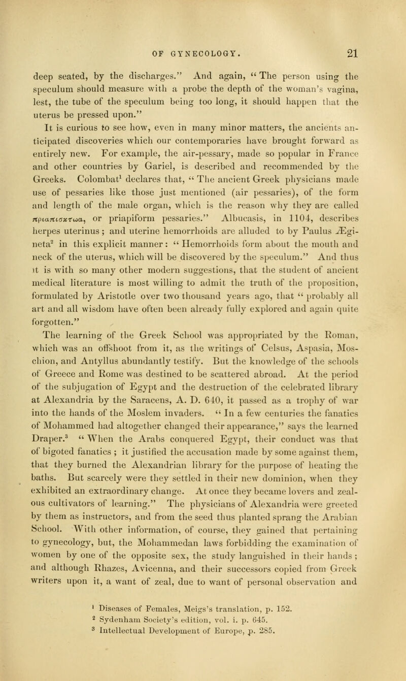 deep seated, by the discharges. And again,  The person using the speculum should measure with a probe the depth of the woman's vagina, lest, the tube of the speculum being too long, it should happen that the uterus be pressed upon. It is curious to see how, even in many minor matters, the ancients an- ticipated discoveries which our contemporaries have brought forward as entirely new. For example, the air-pessary, made so popular in France and other countries by Gariel, is described and recommended by the Greeks. Colombat^ declares that, '' The ancient Greek physicians made use of pessaries like those just mentioned (air pessaries), of the form and length of the male organ, which is the reason why they are called ftpiartiaxtoia, or priapiform pessaries. Albucasis, in 110-i, describes herpes uterinus; and uterine hemorrhoids are alluded to by Paulus -^gi- neta^ in this explicit manner:  Hemorrhoids form about the mouth and neck of the uterus, which will be discovered by the speculum. And thus it is with so many other modern suggestions, that the student of ancient medical literature is most willing to admit the truth of the proposition, formulated by Aristotle over two thousand years ago, that  probably all art and all wisdom have often been already fully explored and again quite forgotten. The learning of the Greek School was appropriated by the Roman, which was an offshoot from it, as the writings of Celsus, Aspasia, Mos- chion, and Antyllus abundantly testify. But the knowledge of the scliools of Greece and Rome was destined to be scattered abroad. At the period of the subjugation of Egypt and the destruction of the celebrated library at Alexandria by the Saracens, A. D. 640, it passed as a trophy of war into the hands of the Moslem invaders.  In a few centuries the fanatics of Mohammed had altogether changed their appearance, says the learned Draper.*  When the Arabs conquered Egypt, their conduct was that of bigoted fanatics ; it justified the accusation made by some against them, that they burned the Alexandrian library for the purpose of heating the baths. But scarcely were they settled in their new dominion, when they exhibited an extraordinary change. At once they became lovers and zeal- ous cultivators of learning. The physicians of Alexandria were greeted by them as instructors, and from the seed thus planted sprang the Arabian School. With other information, of course, they gained that pertaining to gynecology, but, the Mohammedan laws forbidding the examination of women by one of the opposite sex, the study languished in their hands ; and although Rhazes, Avicenna, and their successors copied from Greek writers upon it, a want of zeal, due to want of personal observation and ' Diseases of Females, Meigs's translation, p. 152. 2 Sydenham Society's edition, vol. i. p. 645. ^ Intellectual Development of Europe, p. 285.