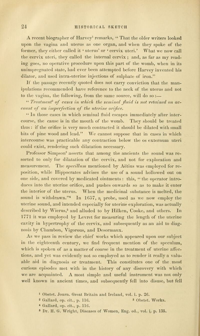 A recent biographer of Harvey^ remarks,  That the older writers looked upon the vagina and uterus as one organ, and wlien they spoke of the former, they either called it ' uterus' or ' cervix uteri.' What we now call the cervix uteri, they called the internal cervix ; and, as far as my read- ing goes, no operative procedure upon this part of the womb, when in its unimpregnated state, had ever been attempted before Harvey invented his dilator, and used intra-uterine injections of sulphate of iron. If the passage recently quoted does not carry conviction that the man- ipulations recommended have reference to the neck of the uterus and not to the vagina, the following, from the same source, will do so:—  Treatment^ of cases in which the seminal Jiuid is not retained on ac- count of an imperfection of the uterine oinfice.  In those cases in which seminal fluid escapes immediately after intei'- course, the cause is in the mouth of the womb. They should be treated thus : if the orifice is very much contracted it should be dilated with small bits of pine wood and lead. We cannot suppose that in cases in which intercourse was practicable any contraction below the os externum uteri could exist, rendering such dilatation necessary. Professor Simpson' asserts that among the ancients the sound was re- sorted to only for dilatation of the cervix, and not for exploration and measurement. The specillum mentioned by Aetius was employed for re- position, while Hippocrates advises the use of a sound hollowed out on one side, and covered by medicated ointments: this,  the operator intro- duces into the uterine orifice, and pushes onwards so as to make it enter the interior of the uterus. When the medicinal substance is melted, the sound is withdrawn.* In 1657, a probe, used as we now employ the uterine sound, and intended especially for uterine exploration, was actually described by Wierus,^ and alluded to by Hilken, Cooke, and others. In 1771 it was employed by Levret for measuring tlie length of the uterine cavity in hypertrophy of the cervix, and subsequently as an aid to diag- nosis by Chambon, Vigorous, and Desormaux. As we pass in review the chief works which appeared upon our subject in the eighteenth century, we find frequent mention of the speculum, which is spoken of as a matter of course in the treatment of uterine affec- tions, and yet was evidently not so employed as to render it really a valu- able aid in diagnosis or treatment. This constitutes one of the most curious episodes met with in the history of any discovery with which we are acquainted. A most simple and useful instrument was not only well known in ancient times, and subsequently fell into disuse, but fell ' Obstet. Journ. Great Britain and Ireland, vol. i. p. 26. 2 Gallard, op. cit., p. 116. 3 Obstet. Works. * Gallard, op. cit., p. 116. * Dr. H. G. Wright, Diseases of Women, Eng. ed., vol. i. p. 135.