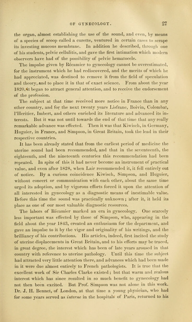 the organ, almost establishing the use of the sound, and even, by means of a species of scoop called a curette, ventured in certain cases to scrape its investing mucous membi'ane. In addition he described, through one of his students, pelvic cellulitis, and gave the first intimation which modern observers have had of the possibility of pelvic hematocele. The impulse given by Recamier to gynecology cannot be overestimated, for the instrument which he had rediscovered, and the merits of which he had appreciated, was destined to remove it from the field of speculation and theory, and to place it in that of exact science. From about the year 1820,«it began to attract general attention, and to receive the endorsement of the profession. The subject at that time received more notice in France than in any other country, and for the next twenty years Lisfranc, Boivin, Colombat, I'Heritier, Imbert, and others enriched its literature and advanced its in- terests. But it was not until towards the end of that time that any really remarkable advance was effected. Then it was that Kiwisch, in Germany, Huguier, in France, and Simpson, in Great Britain, took the lead in their respective countries. It has been already stated that from the earliest period of medicine the uterine sound had been recommended, and that in the seventeenth, the eio-hteenth, and the nineteenth centuries this recommendation had been repeated. In spite of this it had never become an instrument of practical value, and even after 1828, when Lair recommended it, it fell entirely out of notice. By a curious coincidence Kiwisch, Simpson, and Huguier, without concert or communication with each other, about the same time urged its adoption, and by vigorous efforts forced it upon the attention of all interested in gynecology as a diagnostic means of inestimable value. Before this time the sound was practically unknown ; after it, it held its place as one of our most valuable diagnostic resources. The labors of Recamier marked an era in gynecology. One scarcely less important was effected by those of Sim[)son, who, appearing in tlie field about the year 1843, created an enthusiasm for the department, and gave an impulse to it by the vigor and originality of his writings, and the brilliancy of his contributions. His articles, indeed, first incited the study of uterine displacements in Great Britain, and to his efforts may be traced, in great degree, the interest which has been of late years aroused in that country with reference to uterine pathology. Until this time the subject had attracted very little attention there, and advances which had been made in it were due almost entirely to French pathologists. It is true that the excellent work of Sir Charles Clarke existed; but that warm and zealous interest which has since resulted in so much benefit to gynecology had not then been excited. But Prof. Simpson was not alone in this work. Dr. J. H. Bennet, of London, at that time a young physician, who had for some years served as interne in the hospitals of Paris, returned to his