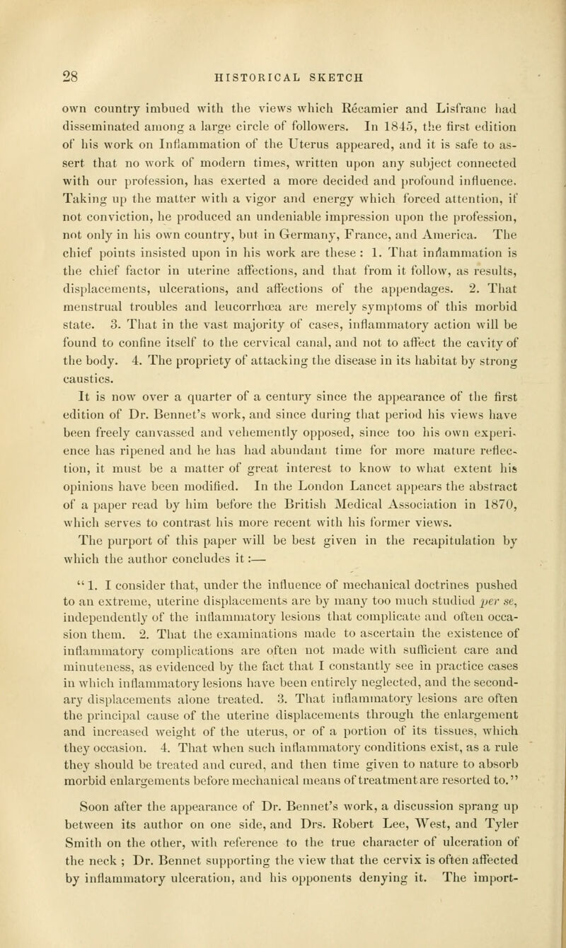 own country imbued with the views which Recamier and Lisfranc had disseminated among a large circle of followers. In 1845, the first edition of his work on Inflammation of the Uterus appeared, and it is safe to as- sert that no work of modern times, written upon any subject connected with our profession, has exerted a more decided and profound influence. Taking up the matter with a vigor and energy which forced attention, if not conviction, he produced an undeniable impression upon the profession, not only in his own country, but in Germany, France, and America. The chief points insisted upon in his work are these : 1. That inilammation is the chief factor in uterine affections, and that from it follow, as results, displacements, ulcerations, and affections of the appendages. 2. That menstrual troubles and leucorrhoea are merely symptoms of this morbid state. 3. That in the vast majority of cases, inflammatory action will be found to confine itself to the cervical canal, and not to affect the cavity of the body. 4. The propriety of attacking the disease in its habitat by strong caustics. It is now over a quarter of a century since the appearance of the first edition of Dr. Bennet's work, and since during that period his views have been freely canvassed and vehemently opposed, since too his own experi- ence has ripened and he has had abundant time for more mature reflec- tion, it must be a matter of great interest to know to what extent his opinions have been modified. In the London Lancet appears the abstract of a paper read by him before the British Medical Association in 1870, which serves to contrast his more recent with his former views. The purport of this paper will be best given in the recapitulation by which the author concludes it:— 1. I consider that, under the influence of mechanical doctrines pushed to an extreme, uterine displacements are by many too much studied j;er se, independently of the inflammatory lesions that complicate and often occa- sion them. 2. That the examinations made to ascertain the existence of inflammatory complications are often not made with sufficient care and minuteness, as evidenced by the fact that I constantly see in practice cases in which inflammatory lesions have been entirely neglected, and the second- ary displacements alone treated. 3. That inflammatory lesions are often the principal cause of the uterine displacements through the enlargement and increased weight of the uterus, or of a portion of its tissues, which they occasion. 4. That when such inflammatory conditions exist, as a rule they should be treated and cured, and then time given to nature to absorb morbid enlargements before mechanical means of treatment are resorted to. Soon after the appearance of Dr. Bennet's work, a discussion sprang up between its author on one side, and Drs. Robert Lee, West, and Tyler Smith on the other, with reference to the true character of ulceration of the neck ; Dr. Bennet supporting the view that the cervix is often affected by inflammatory ulceration, and his opponents denying it. The import-