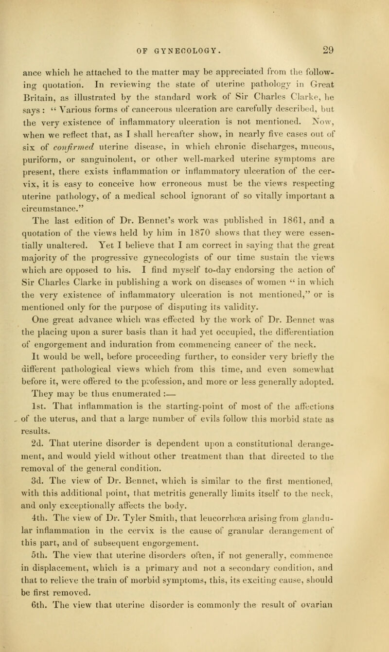 ance which he attached to the matter may be appreciated from the follow- ing quotation. In reviewing the state of uterine pathology in Great Britain, as illustrated by the standard work of Sir Charles Clarke, he says :  Various forms of cancerous idceration are carefully described, but the very existence of inflammatory ulceration is not mentioned. Now, when we reflect that, as I shall hereafter show, in nearly five cases out of six of confirmed uterine disease, in which chronic discharges, mucous, puriform, or sanguinoleut, or other well-marked uterine symptoms are present, there exists inflammation or inflammatory ulceration of the cer- vix, it is easy to conceive how erroneous must be the views respecting uterine pathology, of a medical school ignorant of so vitally important a circumstance. The last edition of Dr. Bennet's work was published in 1861, and a quotation of the views held by him in 1870 shows that they were essen- tially unaltered. Yet I believe that I am correct in saying that the great majority of the progressive gynecologists of our time sustain the views which are opposed to his. I find myself to-day endorsing the action of Sir Charles Clarke in publishing a work on diseases of women  in which the very existence of inflammatory ulceration is not mentioned, or is mentioned only for the purpose of disputing its validity. One great advance which was effected by tlie work of Dr. Bennct was the placing upon a surer basis than it had yet occupied, the differentiation of engorgement and induration from commencing cancer of the neck. It would be well, before proceeding further, to consider very briefly the different pathological views which from this time, and even somewhat before it, were offered to the profession, and more or less generally adopted. They may be thus enumerated :— 1st. That inflammation is the starting-point of most of the aflx'Ctions of the uterus, and that a large number of evils follow this morbid state as results. 2d. That uterine disorder is dependent upon a constitutional derange- ment, and would yield without other treatment than that directed to the removal of the general condition. 3d. The view of Dr. Bennet, which is similar to the first mentioned, with this additional point, that metritis generally limits itself to the neck, and only exceptionally affects the body. 4th. The view of Dr. Tyler Smith, that leucorrhoea arising from glandu- lar inflammation in the cervix is the cause of granular deranorement of this part, and of subsequent engorgement. 5th. The view that uterine disorders often, if not generally, commence in displacement, which is a primary and not a secondary condition, and that to relieve the train of morbid symptoms, this, its exciting cause, should be first removed. 6th. The view that uterine disorder is commonly the result of ovarian