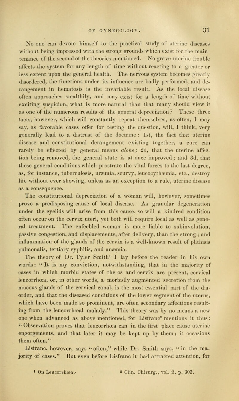 No one can devote himself to the practical study of uterine diseases without being impressed with the strong grounds which exist for. the main- tenance of the second of the theories mentioned. JVo grave uterine trouble affects the system for any length of time without reacting to a greater or less extent upon the general health. The nervous system becomes greatly disordered, the functions under its influence are badly performed, and de- rangement in hematosis is the invariable result. As the local disease often approaches stealthily, and may exist ibr a length of time without exciting suspicion, what is more natural than that many should view it as one of the numerous results of the general depreciation ? These three lacts, however, which will constantly repeat themselves, as often, I may say, as favorable cases offer for testing the question, will, I think, very generally lead to a distrust of the doctrine : 1st, the fact that uterine disease and constitutional derangement existing together, a cure can rarely be effected by general means alone; 2d, that the uterine affec- tion being removed, the general state is at once improved ; and 3d, that those general conditions which prostrate the vital forces to the last degree, as, for instance, tuberculosis, uraemia, scurvy, leucocythaiuiia, etc., destroy life without ever showing, unless as an exception to a rule, uterine disease as a consequence. The constitutional depreciation of a woman will, however, sometimes prove a predisposing cause of local disease. As granular degeneration under the eyelids will arise from this cause, so will a kindred condition often occur on the cervix uteri, yet both will require local as well as gene- ral treatment. The enfeebled woman is more liable to subinvolution, passive congestion, and displacements, after delivery, than the strong; and inflammation of the glands of the cervix is a well-known result of phthisis pulmonalis, tertiary syphilis, and aniemia. The theory of Dr. Tyler Smith^ I lay before the reader in his own words:  It is my conviction, notwithstanding, that in the majority of cases in which morbid states of the os and cervix are present, cervical leucorrhoea, or, in other words, a morbidly augmented secretion from the mucous glands of the cervical canal, is the most essential part of the dis- order, and that the diseased conditions of the lower segment of the uterus, which have been made so prominent, are often secondary affections result- ing from the leucorrhceal malady. This theory was by no means a new one when advanced as above mentioned, for Lisfranc^ mentions it thus:  Observation proves that leucorrhoea can in the first place cause uterine engorgements, and that later it may be kept up by them; it occasions them often. Lisfranc, however, says  often, while Dr. Smith says,  in the ma- jority of cases. But even before Lisfranc it had attracted attention, for ' Oil Leucorrhoea.- * Clin. Chirurg., vol. ii. p. 303.