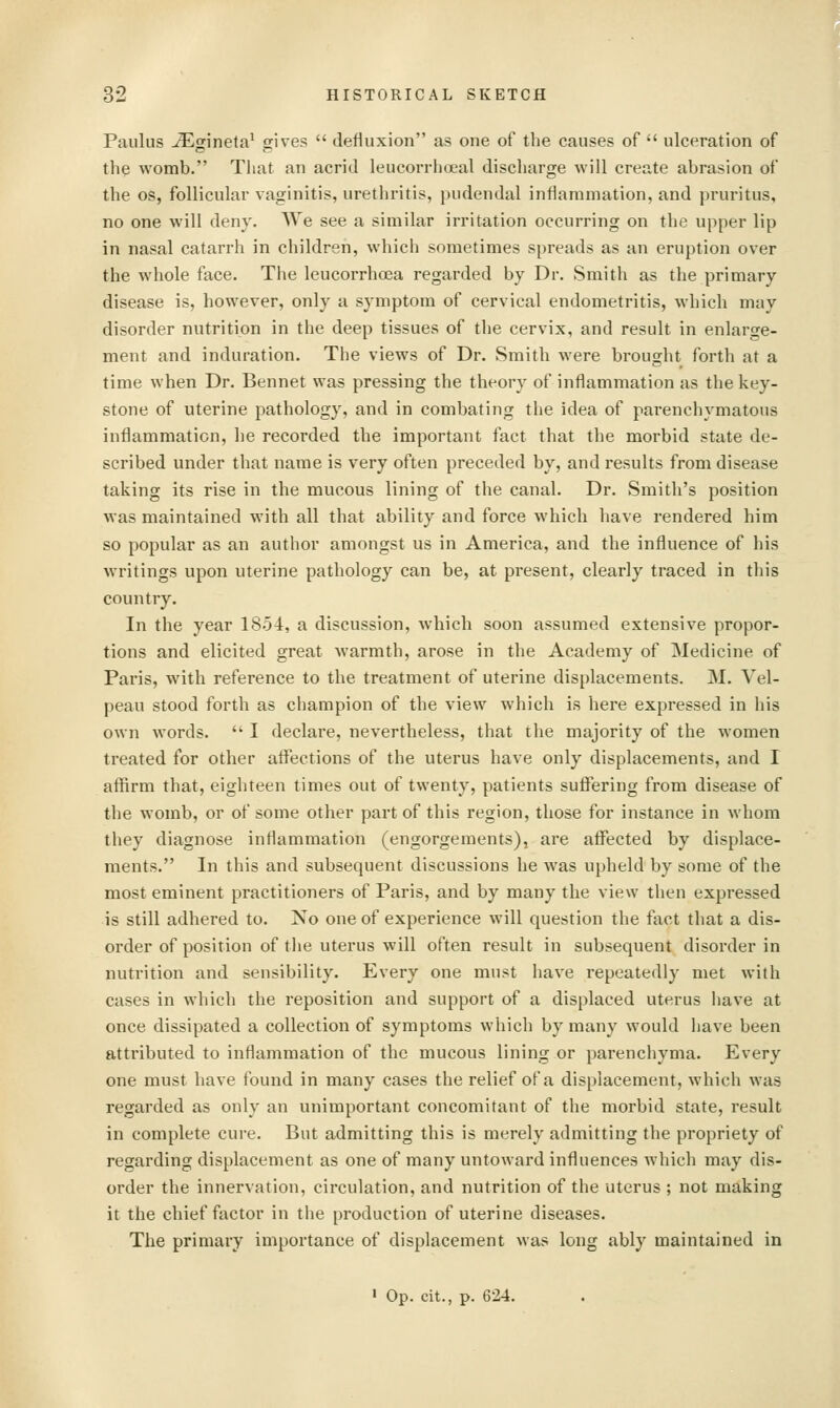 Paulus iEginela^ gives  defluxion as one of the causes of  ulceration of the womb. That an acrid leucorrlioeal discliarge will create abrasion of the OS, follicular vaginitis, urethritis, pudendal inflammation, and pruritus, no one will deny. AVe see a similar irritation occurring on the upper lip in nasal catarrh in children, which sometimes spreads as an eruption over the whole face. The leucorrhoea regarded by Dr. Smith as the primary disease is, however, only a symptom of cervical endometritis, which may disorder nutrition in the deep tissues of the cervix, and result in enlarge- ment and induration. The views of Dr. Smith were brought forth at a time when Dr. Bennet was pressing the theory of inflammation as the key- stone of uterine pathology, and in combating the idea of parenchymatous inflammation, he recorded the important fact that the morbid state de- scribed under that name is very often preceded by, and results from disease taking its rise in the mucous lining of the canal. Dr. Smith's position was maintained with all that ability and force which have rendered him so popular as an author amongst us in America, and the influence of his writings upon uterine pathology can be, at present, clearly traced in this country. In the year 18.54, a discussion, which soon assumed extensive propor- tions and elicited great warmth, arose in the Academy of Medicine of Paris, with reference to the treatment of uterine displacements. M. Vel- peau stood forth as champion of the view which is here expressed in his own words.  I declare, nevertheless, that the majority of the women treated for other aifections of the uterus have only displacements, and I affirm that, eighteen times out of twenty, patients suffering from disease of the womb, or of some other part of this region, those for instance in whom they diagnose inflammation (engorgements), are affiicted by displace- ments. In this and subsequent discussions he was upheld by some of the most eminent practitioners of Paris, and by many the view then expressed is still adhered to. No one of experience will question the fact that a dis- order of position of the uterus will often result in subsequent disorder in nutrition and sensibility. Every one must have repeatedly met with cases in which the reposition and support of a displaced uterus have at once dissipated a collection of symptoms which by many would have been attributed to inflammation of the mucous lining or parenchyma. Every one must have found in many cases the relief of a displacement, which was regarded as only an unimportant concomitant of the morbid state, result in complete cure. But admitting this is merely admitting the propriety of regarding displacement as one of many untoward influences which may dis- order the innervation, circulation, and nutrition of the uterus ; not making it the chief factor in the production of uterine diseases. The primary importance of displacement was long ably maintained in ' Op. cit., p. 624,