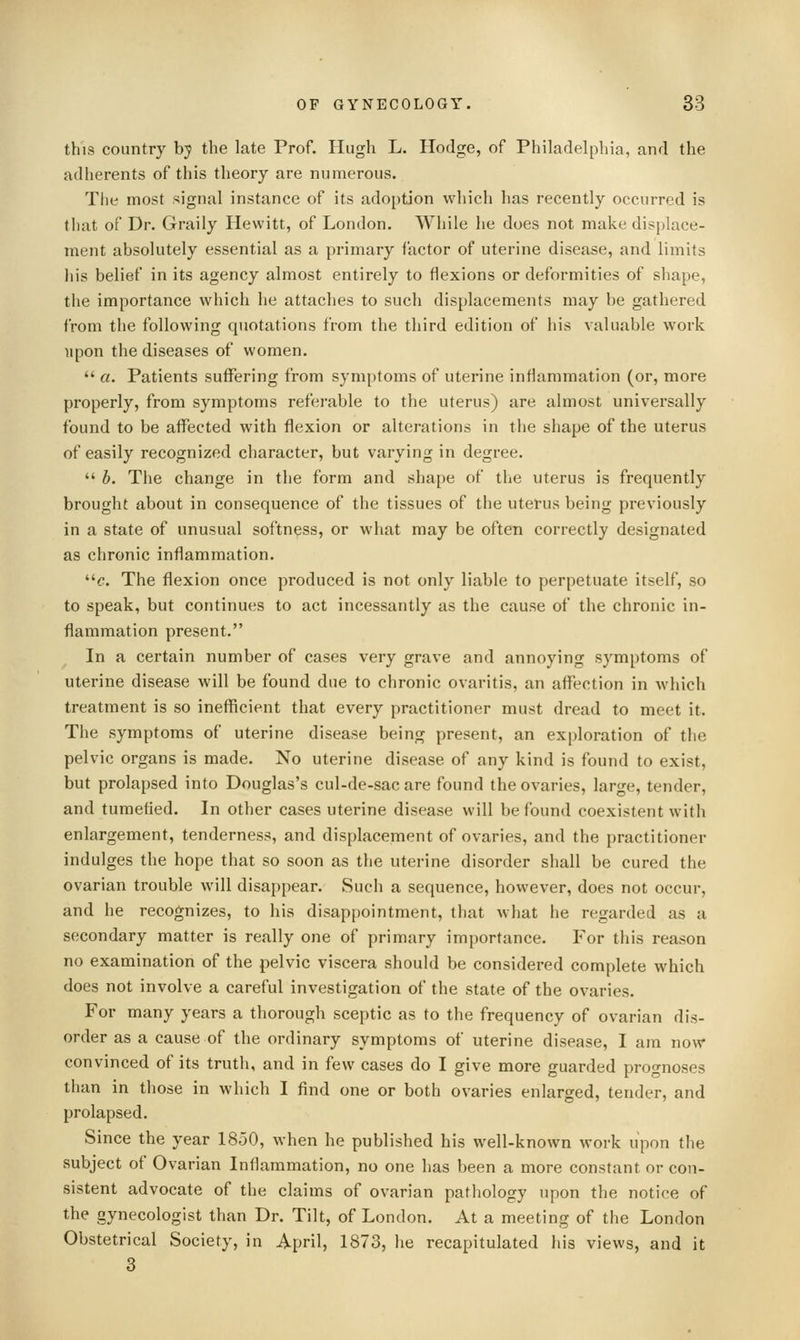 this country hy the late Prof. Hugh L. Hodge, of Philadelpliia, and the adherents of this theory are numerous. The most signal instance of its adoption which has recently occurred is that of Dr. Graily Hewitt, of London. While he does not make displace- ment absolutely essential as a primary factor of uterine disease, and limits his belief in its agency almost entirely to flexions or deformities of shape, the importance which he attaches to such displacements may be gathered from the following quotations from the third edition of his valuable work upon the diseases of women.  a. Patients suffering from symptoms of uterine inflammation (or, more properly, from symptoms referable to the uterus) are almost univei'sally found to be affected with flexion or alterations in the shape of the uterus of easily recognized character, but varying in degree.  b. The change in the form and shape of the uterus is frequently brought about in consequence of the tissues of the uterus being previously in a state of unusual softness, or what may be often correctly designated as chronic inflammation. ^. The flexion once produced is not only liable to perpetuate itself, so to speak, but continues to act incessantly as the cause of the chronic in- flammation present. In a certain number of cases very grave and annoying symptoms of uterine disease will be found due to chronic ovaritis, an affection in which treatment is so inefficient that every practitioner must dread to meet it. The symptoms of uterine disease being present, an exploration of the pelvic organs is made. No uterine disease of any kind is found to exist, but prolapsed into Douglas's cul-de-sac are found the ovaries, large, tender, and tumefied. In other cases uterine disease will be found coexistent with enlargement, tenderness, and displacement of ovaries, and the practitioner indulges the hope that so soon as the uterine disorder shall be cured the ovarian trouble will disappear. Such a sequence, however, does not occur, and he recognizes, to his disappointment, that what he regarded as a secondary matter is really one of primary importance. For this reason no examination of the pelvic viscera should be considered complete which does not involve a careful investigation of the state of the ovaries. For many years a thorough sceptic as to the frequency of ovarian dis- order as a cause of the ordinary symptoms of uterine disease, I am now convinced of its truth, and in few cases do I give more guarded prognoses than in those in which I find one or both ovaries enlarged, tender, and prolapsed. Since the year 1850, when he published his well-known work upon the subject of Ovarian Inflammation, no one has been a more constant or con- sistent advocate of the claims of ovarian pathology upon the notice of the gynecologist than Dr. Tilt, of London. At a meeting of the London Obstetrical Society, in April, 1873, he recapitulated his views, and it 3