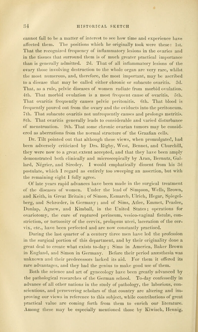 cannot fail to be a matter of interest to see how time and experience have affected them. The positions which he originally took were these: 1st. That the recognized frequency of inflammatory lesions in the ovaries and in the tissues that surround tliem is of much greater practical importance than is generally admitted. 2d. That of all inflammatory lesions of the ovary those involving destruction to the whole organ are very rare, whilst the most numerous, and, therefore, the most important, may be ascribed to a disease that may be called either chronic or subacute ovaritis. 3d. That, as a rule, pelvic diseases of women radiate from morbid ovulation. 4th. That morbid ovulation is a most frequent cause of ovaritis. 5th. That ovaritis frequently causes pelvic peritonitis. Gth. That blood is frequently poured out from the ovary and the oviducts into the peritoneum. 7th. That subacute ovaritis not unfrequently causes and prolongs metritis. 8th. That ovaritis generally leads to considerable and varied disturbance of menstruation. 9th. Tliat some chronic ovarian tumors may be consid- ered as aberrations from the normal structure of the Graafian cells. Dr. Tilt pointed out that although these views, when promulgated, had been adversely criticized by Drs. Rigby, West, Bennet, and Churchill, they were now to a great extent accepted, and that they have been amply demonstrated both clinically and microscopically by Aran, Bernutz, Gal- lard, Negrier, and Siredey. I would emphatically dissent from his 3d postulate, which I regard as entirely too sweejiing an assertion, but with the remaining eight I fully agree. Of late years rapid advances have been made in the surgical treatment of the diseases of women. Under the lead of Simpson, Wells, Brown, and Keith, in Great Britain; of Simon, Esmarch, Ulrich, Hegar, Spiegel- berg, and Schroeder, in Germany; and of Sims, Atlee, Emmet, Peaslee, Dunlap, Agnew, and Kimball, in the United States; operations for ovariotomy, the cure of ruptured perineum, vesico-vaginal fistulte, con- striction, or tortuosity of the cervix, prolapsus uteri, laceration of the cer- vix, etc., have been perfected and are now constantly practised. During the last quarter of a century three men have led the profession in the surgical portion of this department, and by their originality done a great deal to create what exists to-day ; Sims in America, Baker Brown in England, and Simon in Germany. Before their period aneesthesia was unknown and their predecessors lacked its aid. For them it offered its rare advantages, and they had the genius to make good use of them. Both the science and art of gynecology have been greatly advanced by the pathological researches of the German school. To-day confessedly in advance of all other nations in the study of pathology, the laborious, con- scientious, and persevering scholars of that country are altering and im- proving our views in reference to this subject, while contributions of great practical value are coming forth from them to enrich our literature. Among these may be especially mentioned those by Kiwisch, Hennig,