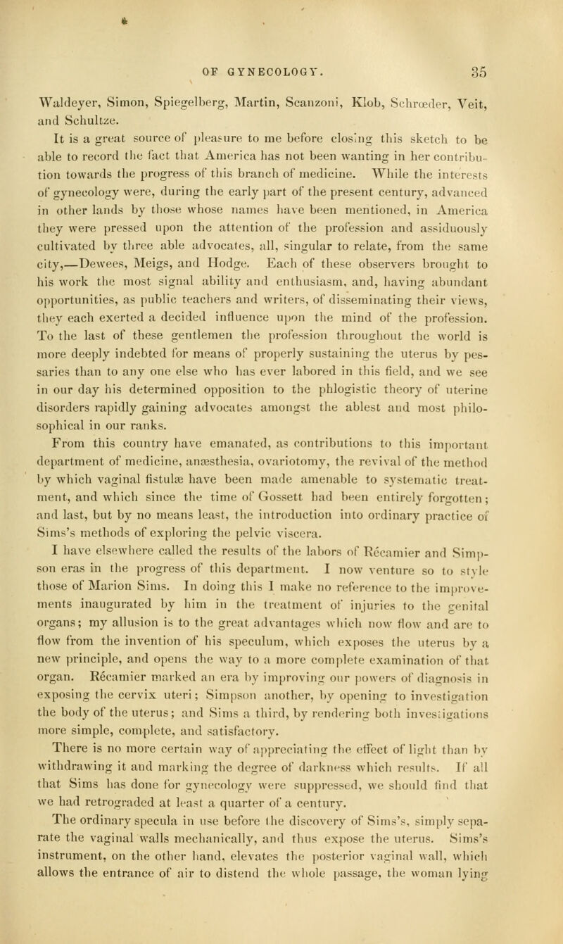 Wiildeyer, Simon, Spiegelberg, Martin, Scanzoni, Klob, Schroeder, Veit, and Schultze. It is a great source of pleasure to me before closing this sketch to be able to record the fact that America has not been wanting in her contribu- tion towards the progress of this branch of medicine. While the interests of gynecology were, during the early part of the present century, advanced in other lands by those whose names have been mentioned, in America they were pressed upon the attention of the profession and assiduously cultivated by tliree able advocates, all, singular to relate, from the same city,—Dewees, Meigs, and Hodge. Each of these observers brought to his work the most signal ability and enthusiasm, and, having abundant opportunities, as public teachers and writers, of disseminating their views, they each exerted a decided influence upon the mind of the profession. To the last of these gentlemen the profession throughout the world is more deeply indebted for means of properly sustaining the uterus by pes- saries than to any one else who has ever labored in this field, and we see in our day his determined opposition to the phlogistic theory of uterine disorders I'apidly gaining advocates amongst the ablest and most philo- sophical in our ranks. From this country have emanated, as contributions to this importnnt department of medicine, anaesthesia, ovariotomy, the revival of the method by which vaginal fistulse have been made amenable to systematic treat- ment, and which since the time of Gossett had been entirely forgotten; and last, but by no means least, the introduction into ordinary pi-actice oi Sims's methods of exploring the pelvic viscera. I have elsewhere called the results of the labors of Recamier and Simp- son eras in the progress of this department. I now venture so to stvle those of Marion Sims. In doing this I make no reference to the improve- ments inaugurated by him in the treatment of injuries to the genital organs; my allusion is to the great advantages which now flow and are to flow from the invention of his speculum, which exposes the uterus by a new principle, and opens the way to a more complete examination of that organ. Recamier marked an era by improving our powers of diagnosis in exposing the cervix uteri; Simpson another, by opening to investigation the body of the uterus; and Sims a third, by rendering both invesiigations more simple, complete, and satisfactory. There is no more certain way of nppreciating the effect of light than by withdrawing it and marking the degree of darkness which results. If all that Sims has done for gynecology were suppressed, we should find that we had retrograded at least a quarter of a century. The ordinary specula in use before the discovery of Sims's, simply sepa- rate the vaginal walls mechanically, and thus expose the uterus. Sims's instrument, on the other liand, elevates the posterior vaginal wall, which allows the entrance of air to distend the whole passage, the woman lying