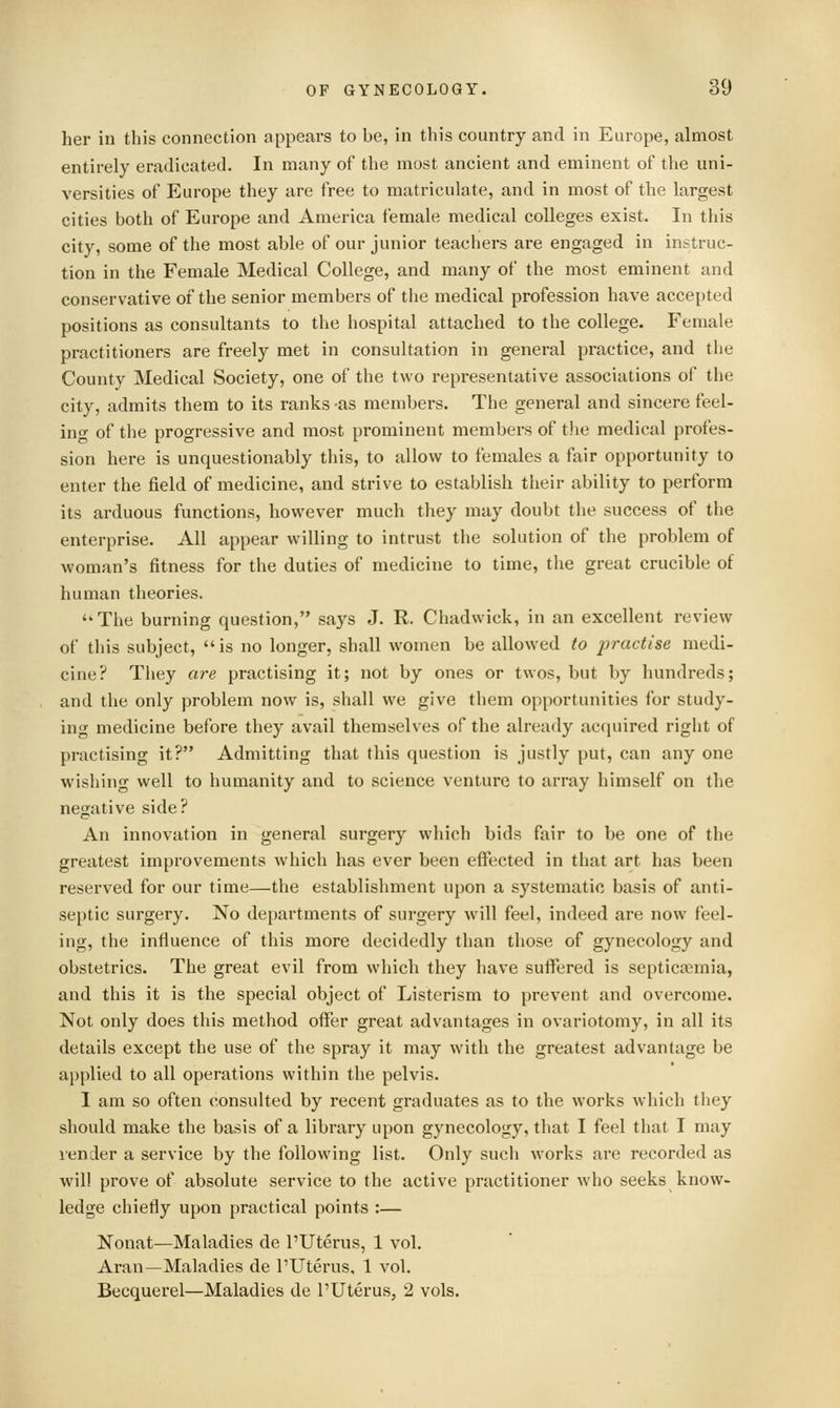 her in this connection appears to be, in this country and in Europe, almost entirely eradicated. In many of the most ancient and eminent of the uni- versities of Europe they are free to matriculate, and in most of the largest cities both of Europe and America female medical colleges exist. In this city, some of the most able of our junior teachers are engaged in instruc- tion in the Female Medical College, and many of the most eminent and conservative of the senior members of the medical profession have accepted positions as consultants to the hospital attached to the college. Female practitioners are freely met in consultation in general practice, and the County Medical Society, one of the two representative associations of the city, admits them to its ranks -as members. The general and sincere feel- ing of the progressive and most prominent members of the medical profes- sion here is unquestionably this, to allow to females a fair opportunity to enter the field of medicine, and strive to establish their ability to perform its arduous functions, however much they may doubt the success of the enterprise. All appear willing to intrust the solution of the problem of woman's fitness for the duties of medicine to time, the great crucible of human theories. The burning question, says J. R. Chadwick, in an excellent review of this subject, is no longer, shall women be allowed to jiractise medi- cine? They are practising it; not by ones or twos, but by hundreds; and the only problem now is, shall we give them opportunities for study- ing medicine before they avail themselves of the already acquired riglit of practising it? Admitting that this question is justly put, can any one wishing well to humanity and to science venture to array himself on the negative side? An innovation in general surgery which bids fair to be one of the greatest improvements which has ever been effected in that art has been reserved for our time—the establishment upon a systematic basis of anti- septic surgery. No departments of surgery will feel, indeed are now feel- ing, the influence of this more decidedly than those of gynecology and obstetrics. The great evil from which they have suffered is septicaemia, and this it is the special object of Listerism to prevent and overcome. Not only does this method offer great advantages in ovariotomy, in all its details except the use of the spray it may with the greatest advantage be applied to all operations within the pelvis. 1 am so often consulted by recent graduates as to the works which they should make the basis of a library upon gynecology, that I feel that I may lender a service by the following list. Only such works are recorded as will prove of absolute service to the active practitioner who seeks know- ledge chiefly upon practical points :— Nonat—Maladies de I'Uterus, 1 vol. Aran—Maladies de I'Uterus, 1 vol. Becquerel—Maladies de I'Uterus, 2 vols.