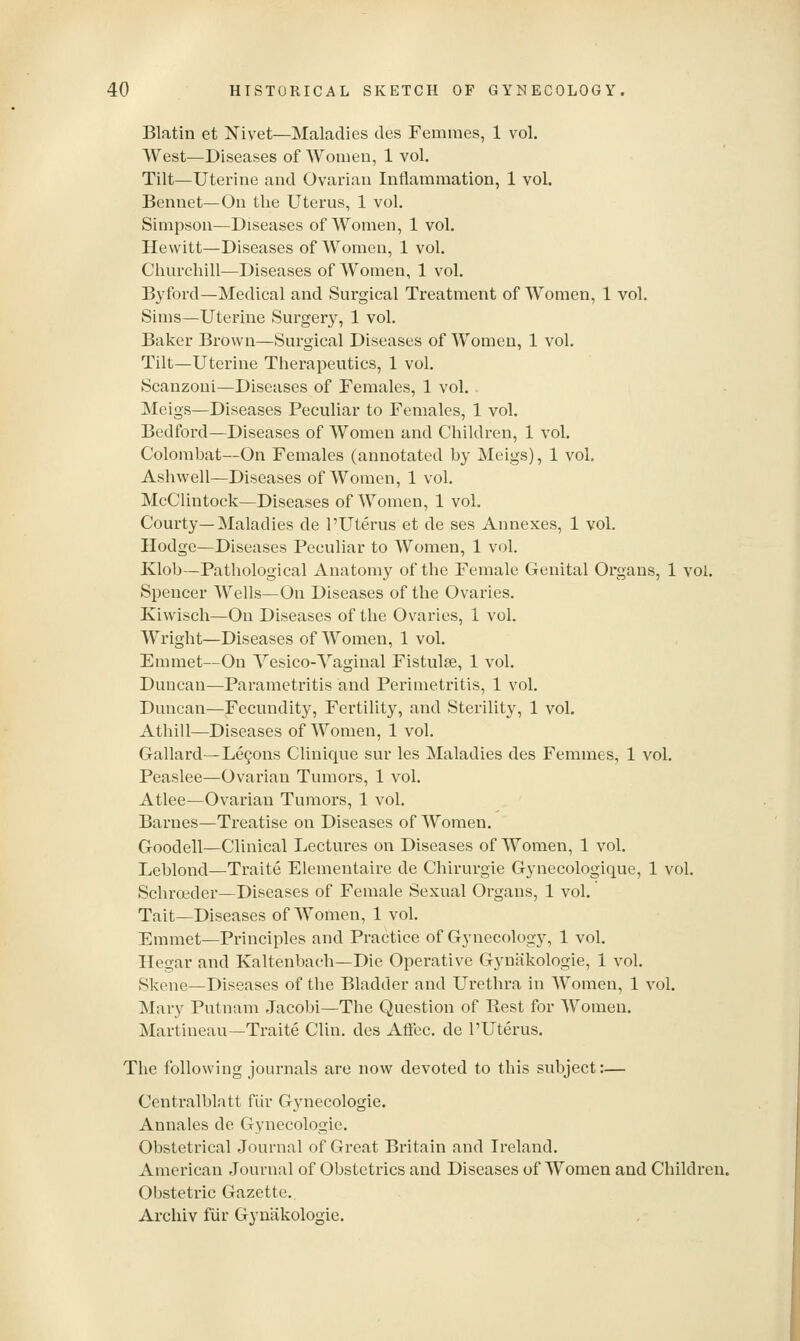 Blatin et Nivet—Maladies des Femmes, 1 vol. West—Diseases of Women, 1 vol. Tilt—Uterine and Ovarian Inflammation, 1 vol. Bennet—On the Uterus, 1 vol. Simpson—Diseases of Women, 1 vol. Hewitt—Diseases of Women, 1 vol. Churchill^Diseases of Women, 1 vol. Byford—Medical and Surgical Treatment of Women, 1 vol. Sims—Uterine Surgery, 1 vol. Baker Brown—Surgical Diseases of Women, 1 vol. Tilt—Uterine Therapeutics, 1 vol. Scanzoni—Diseases of Females, 1 vol. Meigs—Diseases Peculiar to Females, 1 vol. Bedford—Diseases of Women and Children, 1 vol. Colombat—On Females (annotated by Meigs), 1 vol. Ashwell—Diseases of Women, 1 vol. McClintock—Diseases of Women, 1 vol. Courty—Maladies de 1'Uterus et de ses Annexes, 1 vol. Hodge—Diseases Peculiar to Women, 1 vol. Klob—Pathological Anatomy of the Female Genital Organs, 1 vol. Spencer Wells—On Diseases of the Ovaries. Kiwisch—On Diseases of the Ovaries, 1 vol. Wright—Diseases of Women, 1 vol. Emmet—On Yesico-Yaginal Fistulse, 1 vol. Duncan—Parametritis and Perimetritis, 1 vol. Duncan—Fecundity, Fertility, and Sterility, 1 vol. Athill—Diseases of Women, 1 vol. Gallard—Lemons Clinique sur les Maladies des Femmes, 1 vol. Peaslee—Ovarian Tumors, 1 vol. Atlee—Ovarian Tumors, 1 vol. Barnes—Treatise on Diseases of Women. Goodell—Clinical Lectures on Diseases of Women, 1 vol. Leblond—Traite Elementaire de Chirurgie Gynecologique, 1 vol. Schroeder—Diseases of Female Sexual Organs, 1 vol. Tait—Diseases of Women, 1 vol. Emmet—Principles and Practice of Gynecology, 1 vol. Hegar and Kaltenbach—Die Operative Gyniikologie, 1 vol. Skene—Diseases of the Bladder and Urethra in Women, 1 vol. Mary Putnam Jacobi—The Question of Kest for Women. Martineau—Traite Clin, des Aftec. de I'Uterus. The following journals are now devoted to this subject:— Centralblatt fiir Gynecologic. Annales de Gynecologic. Obstetrical Journal of Great Britain and Ireland. American Journal of Obstetrics and Diseases of Women and Children. Obstetric Gazette.. Archiv fiir Gyniikologie.