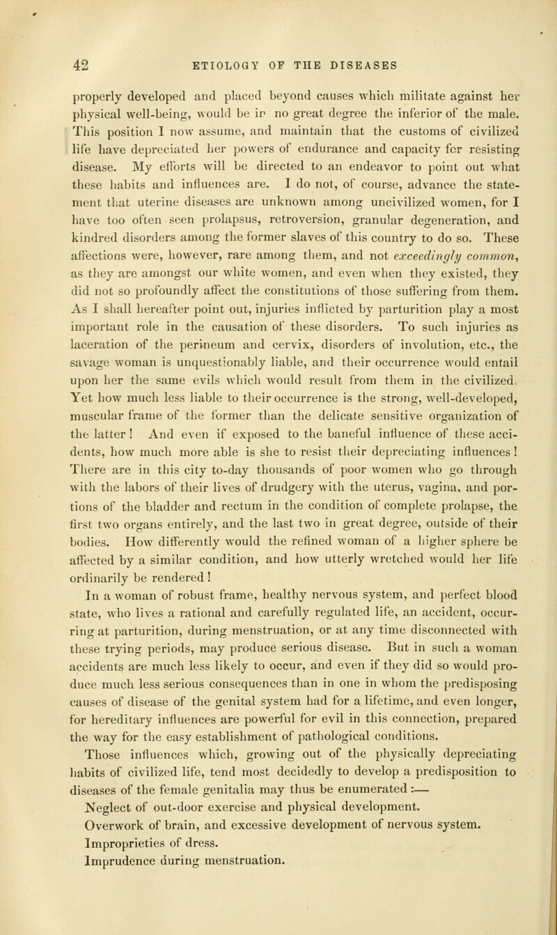 properly developed and placed beyond causes which militate against her physical well-being, would be ir no great degree the inferior of the male. This position I now assume, and maintain that the customs of civilized life have depreciated her powers of endurance and capacity for resisting disease. My efforts will be directed to an endeavor to point out what these habits and influences are. I do not, of course, advance the state- ment that uterine diseases are unknown among uncivilized women, for I have too often seen prolapsus, retroversion, granular degeneration, and kindred disorders among the former slaves of this country to do so. These affections were, however, rare among them, and not exceedingly common, as they are amongst our white women, and even when they existed, they did not so profoundly affect the constitutions of those suffering from them. As I shall hereafter point out, injuries inflicted by parturition play a most important role in the causation of these disorders. To such injuries as laceration of the peri-neum and cervix, disorders of involution, etc., the savage woman is unquestionably liable, and their occurrence would entail upon her the same evils which would result from them in the civilized Yet how much less liable to their occurrence is the strong, well-developed, muscular frame of the former than the delicate sensitive organization of the latter! And even if exposed to the baneful influence of these acci- dents, how much more able is she to resist their depreciating influences! There are in this city to-day thousands of poor women who go through with the labors of their lives of drudgery with the uterus, vagina, and por- tions of the bladder and rectum in the condition of complete prolapse, the first two organs entirely, and the last two in great degree, outside of their bodies. How differently would the refined woman of a higher sphere be affected by a similar condition, and how utterly wretched would her life ordinarily be rendered! In a woman of robust frame, healthy nervous system, and perfect blood state, who lives a rational and carefully regulated life, an accident, occur- ring at parturition, during menstruation, or at any time disconnected with these trying periods, may produce serious disease. But in such a woman accidents are much less likely to occur, and even if they did so would pro- duce much less serious consequences than in one in whom the predisposing causes of disease of the genital system had for a lifetime, and even longer, for hereditary influences are powerful for evil in this connection, prepared the way for the easy establishment of pathological conditions. Those influences which, growing out of the physically depreciating liabits of civilized life, tend most decidedly to develop a predisposition to diseases of the female genitalia may thus be enumerated :— Neglect of out-door exercise and physical development. Overwork of brain, and excessive development of nervous system. Improprieties of dress. Imprudence during menstruation.