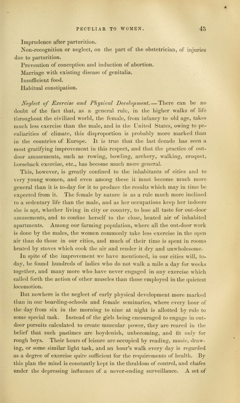 Imprudence after parturition. Non-recognition or neglect, on the part of the obstetrician, of injuries due to parturition. Prevention of conception and induction of abortion. Marriage with existing disease of genitalia. Insufficient food. Habitual constipation. Neglect of Exercise and Physical Development There can be no doubt of the fact that, as a general rule, in the higher walks of life throughout the civilized world, the female, from infancy to old age, takes much less exercise than the male, and in the United States, owing to pe- culiarities of climate, this disproportion is probably more marked than in the countries of Europe. It is true that the last decade has seen a most gratifying improvement in this respect, and that the practice of out- door amusements, such as rowing, bowling, archery, walking, croquet, horseback exercise, etc., has become much more general. Tliis, however, is greatly confined to the inhabitants of cities and to very young women, and even among these it must become much more general than it is to-day for it to produce the results which may in time be expected from it. The female by nature is as a rule much more inclined to a sedentary life than the male, and as her occupations keep her indoors she is apt, whether living in city or country, to lose all taste for out-door amusements, and to confine herself to the close, heated air of inhabited apartments. Among our farming population, where all the out-door work is done by the males, the women commonly take less exercise in the open air than do those in our cities, and much of their time is spent in rooms heated by stoves which cook the air and render it dry and unwholesome. In spite of the improvement we have mentioned, in our cities will, to- day, be found hundreds of ladies who do not walk a mile a day for weeks together, and many more who have never engaged in any exercise which called forth the action of other muscles than those employed in the quietest locomotion. But nowhere is the neglect of early physical development more marked than in our boarding-schools and female seminaries, where every hour of the day from six in the morning to nine at night is allotted by rule to some special task. Instead of the girls being encouraged to engage in out- door pursuits calculated to create muscular power, they are reared in the belief that such pastimes are hoydenish, unbecoming, and fit only for rough boys. Their hours of leisure are occupied by reading, music, draw- ing, or some similar light task, and an hour's walk every day is regarded as a degree of exercise quite sufficient for the requirements of health. By this plan the mind is constantly kept in the thraldom of control, and chafes under the depressing influence of a never-ending surveillance. A set of