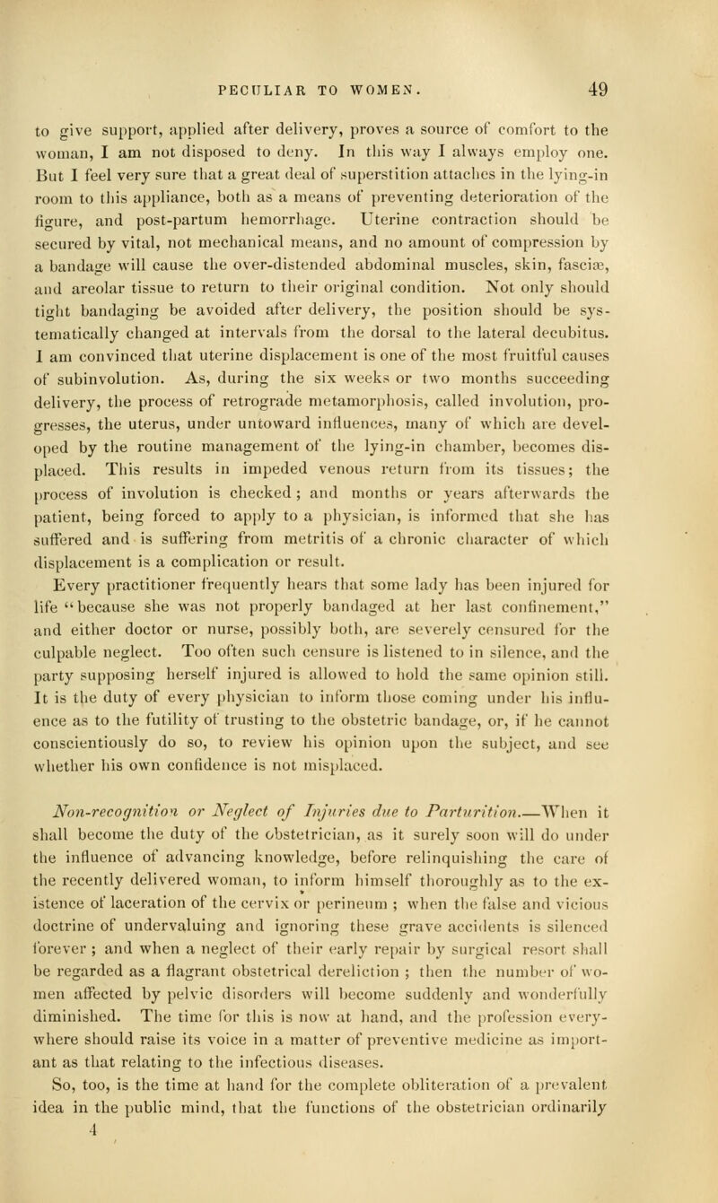 to give support, applied after delivery, proves <i source of comfort to the woman, I am not disposed to deny. In this way I always employ one. But I feel very sure that a great deal of superstition attaches in the lying-in room to this appliance, both as a means of preventing deterioration of the fiofUT'e, and post-partum hemorrhage. Uterine contraction should be secured by vital, not mechanical means, and no amount of compression by a bandage will cause the over-distended abdominal muscles, skin, fasciae, and areolar tissue to return to their original condition. Not only should ticrht bandaging be avoided after delivery, the position should be sys- tematically changed at intervals from the dorsal to the lateral decubitus. 1 am convinced that uterine displacement is one of the most fruitful causes of subinvolution. As, during the six weeks or two months succeeding delivery, the process of retrograde metamorphosis, called involution, pro- gresses, the uterus, under untoward influences, many of which are devel- oped by the routine management of the lying-in chamber, becomes dis- placed. This results in impeded venous return from its tissues; the [)rocess of involution is checked ; and months or years afterwards the patient, being forced to apply to a physician, is informed that she has suffered and is suffering from metritis of a chronic character of which displacement is a complication or result. Every practitioner frequently hears that some lady has been injured for life because she was not properly bandaged at her last confinement, and either doctor or nurse, possibly both, are severely censured for the culpable neglect. Too often such censure is listened to in silence, and the party supposing herself injured is allowed to hold the same opinion still. It is the duty of every physician to inform those coming under his infiu- ence as to the futility of trusting to the obstetric bandage, or, if he cannot conscientiously do so, to review his opinion upon tlie subject, and see whether his own confidence is not misplaced. Non-recognitio'i or Neglect of Injuries due to Parturition When it shall become the duty of the obstetrician, as it surely soon will do under the influence of advancing knowledge, before relinquishing the care of the recently delivered woman, to inform himself thoroughly as to the ex- istence of laceration of the cervix or [)erineum ; when the false and vicious doctrine of underva,luing and ignoring these grave accidents is silenced ibi'ever ; and when a neglect of their early rejjair by surgical resort shall be regarded as a flagrant obstetrical dereliction ; then the number of wo- men affected by pelvic disorders will become suddenly and wonderfully diminished. The time lor this is now at hand, and the profession every- where should raise its voice in a matter of preventive medicine as import- ant as that relating to the infectious diseases. So, too, is the time at hand for the complete obliteration of a prevalent idea in the public mind, that the functions of the obstetrician ordinarily 4