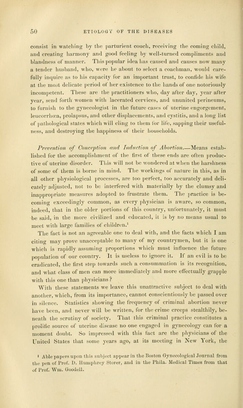 consist in watching by the parturient couch, receiving the coming child, and creating harmony and good feeling by well-turned compliments and blandness of manner. This popular idea has caused and causes now many a tender husband, who, were he about to select a coachman, would care- fully inquire as to his capacity for an important trust, to confide his wife at the most delicate period of her existence to the hands of one notoriously incompetent. These are the practitioners who, day after day, year after year, send forth women with lacerated cervices, and ununited perineums, to furnish to the gynecologist in the future cases of uterine engorgement, leucorrhcea, prolapsus, and other displacements, and cystitis, and a long list of pathological states which will cling to them for life, sapping their useful- ness, and destroying the happiness of their liouseholds. Prevention of Conception and Induction of Abortion—Means estab- lished for the accomplishment of the first of these ends are often produc- tive of uterine disorder. This will not be wondered at when the harshness of some of them is borne in mind. The workings of nature in this, as in all other physiological processes, are too perfect, too accurately and deli- cately adjusted, not to be interfered with materially by the clumsy and inappropriate measures adopted to frustrate them. The practice is be- coming exceedingly common, as every physician is aware, so common, indeed, that in the older portions of this country, unfortunately, it must be said, in the more civilized and educated, it is by no means usual to meet with large families of children.' The fact is not an agreeable one to deal with, and the facts which I am citing may prove unacceptable to many of my countrymen, but it is one which is rapidly assuming proportions which must infiuence the future population of our country. It is useless to ignore it. If an evil is to be eradicated, the first step towards such a consummation is its recognition, and what class of men can more immediately and more etfectually grapple with this one than physicians ? With these statements we leave this unattractive subject to deal with another, which, from its importance, cannot conscientiously be passed over in silence. Statistics showing the frequency of criminal abortion never have been, and never will be written, for the crime creeps stealthily, be- neath the scrutiny of society. That this criminal practice constitutes a prolific source of uterine disease no one engaged in gynecology can for a moment doubt. So impressed with this fact are the physicians of the United States that some years ago, at its meeting in New York, the ' Able papers upon this subject appear in the Boston Gynecological Journal from the pen of Prof. D. Humphrey Storer, and iu the Phila. Medical Times from that of Prof. Wm. Goodell.