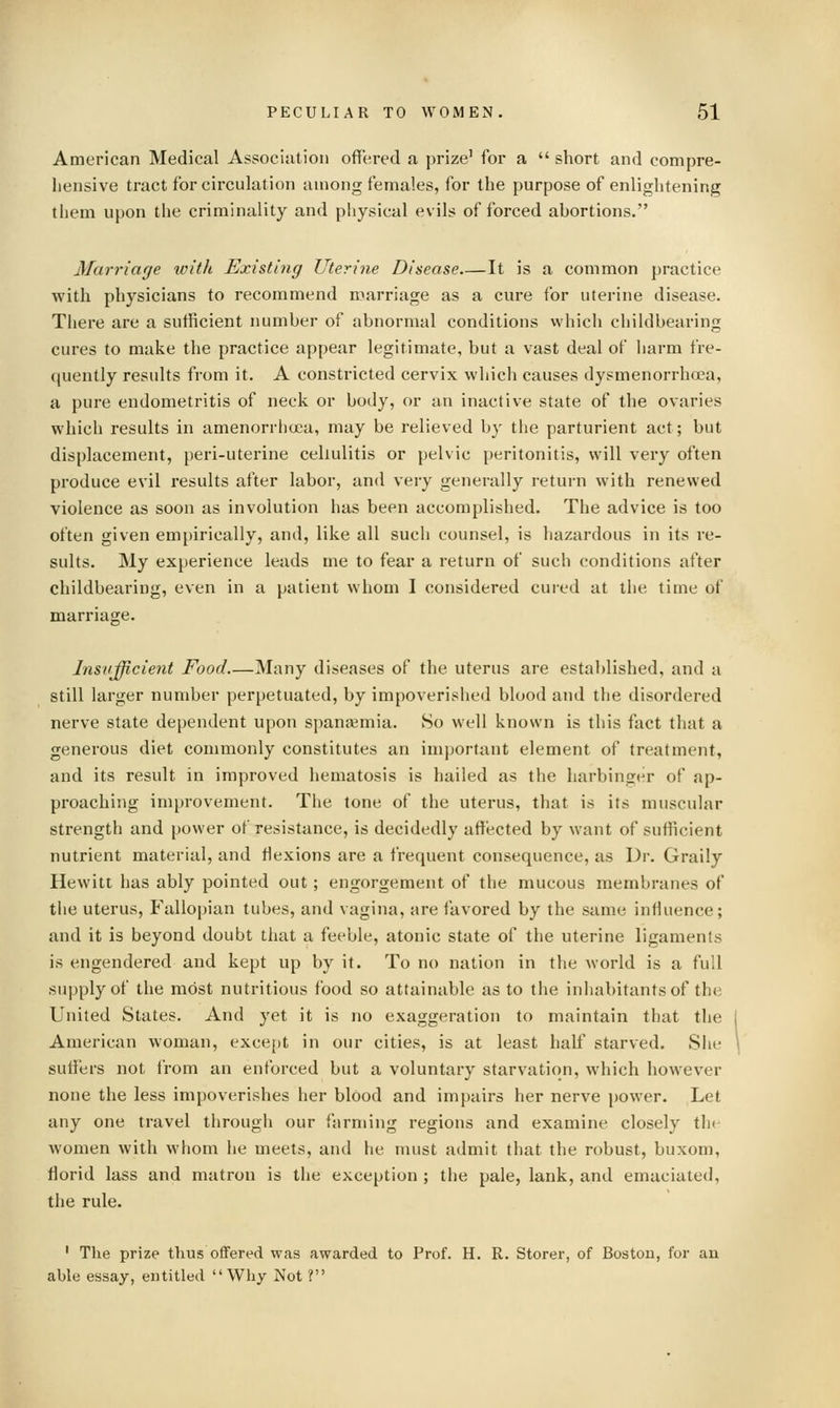 American Medical Association offered a prize' for a  short and compre- hensive tract for circukition among females, for the purpose of enlightening them upon the criminality and physical evils of forced abortions. Marriage witli Existing Uterine Disease It is a common practice with physicians to recommend marriage as a cure for uterine disease. There are a sufficient number of abnormal conditions which childbearing cures to make the practice appear legitimate, but a vast deal of harm fre- (|uently results from it. A constricted cervix which causes dysmenorrhoea, a pure endometritis of neck or body, or an inactive state of the ovaries which results in amenorrlicjca, may be relieved by the parturient act; but displacement, peri-uterine cellulitis or pelvic peritonitis, will very often pi'oduce evil results after labor, and very generally return with renewed violence as soon as involution has been accomplished. The advice is too often given empirically, and, like all such counsel, is hazardous in its re- sults. My experience leads me to fear a return of such conditions after childbearing, even in a patient whom I considered cured at the time of marriage. Insufficient Food Many diseases of the uterus are established, and a still larger number perpetuated, by impoverished blood and the disordered nerve state dependent upon spanjemia. 80 well known is this fact that a generous diet commonly constitutes an important element of treatment, and its result in improved hematosis is hailed as the harbinger of ap- proaching improvement. The tone of the uterus, that is its muscular strength and power of resistance, is decidedly affected by want of sufficient nutrient material, and flexions are a frequent consequence, as Dr. Graily Hewitt has ably pointed out; engorgement of the mucous membranes of the uterus. Fallopian tubes, and vagina, are favored by the same influence; and it is beyond doubt that a feeble, atonic state of the uterine ligaments is engendered and kept up by it. To no nation in the world is a full supply of the most nutritious food so attainable as to the inhabitants of the United States. And yet it is no exaggeration to maintain that the American woman, except in our cities, is at least half starved. She suffers not i'rom an enforced but a voluntary starvation, which however none the less impoverishes her blood and impairs her nerve power. Let any one travel through our farming regions and examine closely the women with M'hom he meets, and he must admit that the robust, buxom, florid lass and matron is the exception ; the pale, lank, and emaciated, the rule. ' The prize thus offered was awarded to Prof. H. R. Storer, of Boston, for an able essay, entitled Why Not ?