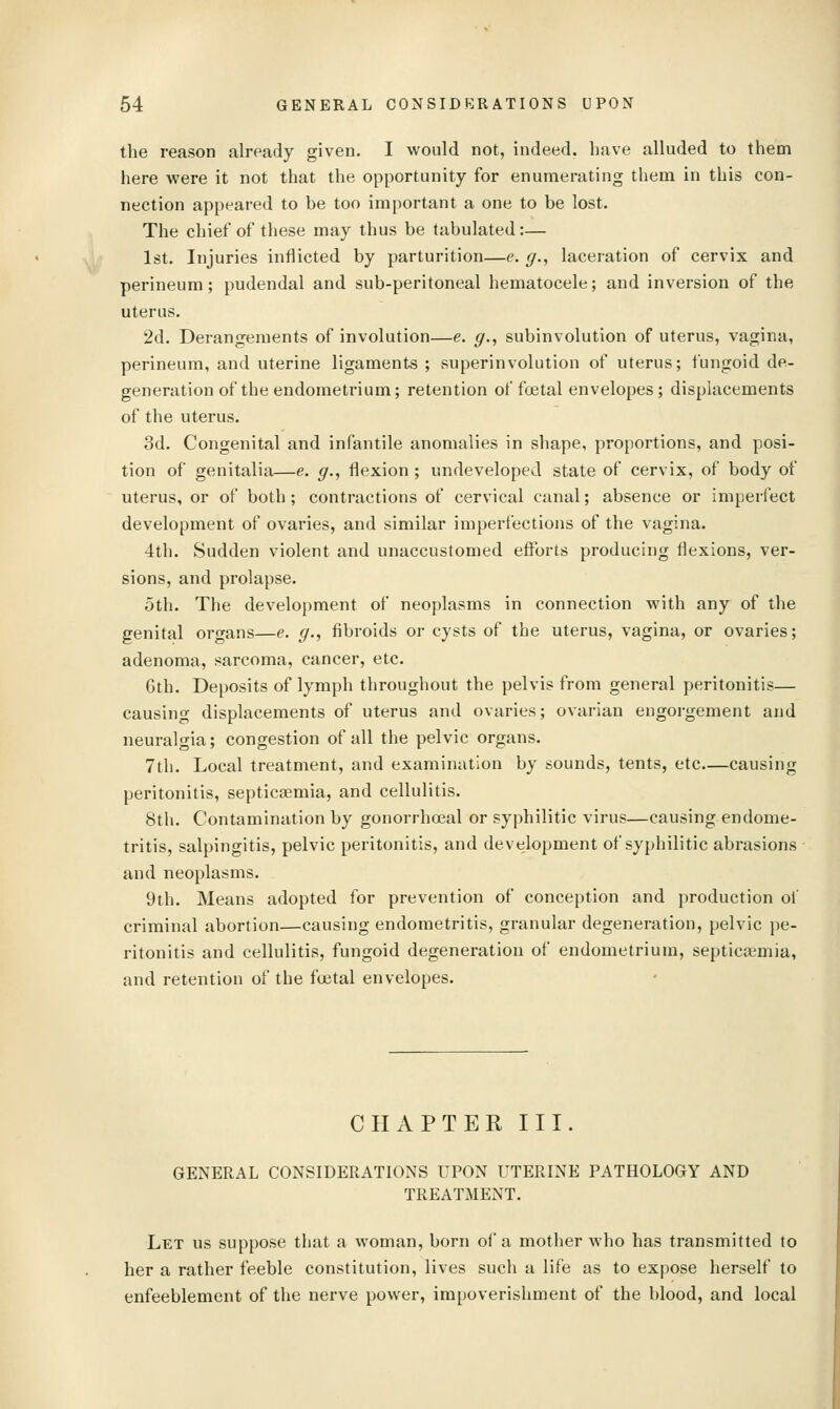 the reason already given. I would not, indeed, have alluded to them here were it not that the opportunity for enumerating them in this con- nection appeared to be too important a one to be lost. The chief of these may thus be tabulated:— 1st. Injuries inflicted by parturition—e. g., laceration of cervix and perineum; pudendal and sub-peritoneal hematocele; and inversion of the uterus. 2d. Derangements of involution—e. g., subinvolution of uterus, vagina, perineum, and uterine ligaments ; superinvolution of uterus; fungoid de- generation of the endometrium; retention of foetal envelopes; displacements of the uterus. 3d. Congenital and infantile anomalies in shape, proportions, and posi- tion of genitalia—e. g., flexion ; undeveloped state of cervix, of body of uterus, or of both; contractions of cervical canal; absence or imperfect development of ovaries, and similar imperfections of the vagina. 4th. Sudden violent and unaccustomed efl^brts producing flexions, ver- sions, and prolapse. 5th. The development of neoplasms in connection with any of the genital organs—e. g., fibroids or cysts of the uterus, vagina, or ovaries; adenoma, sarcoma, cancer, etc. Gth. Deposits of lymph throughout the pelvis from general peritonitis— causing displacements of uterus and ovaries; ovarian engorgement and neuralgia; congestion of all the pelvic organs. 7th. Local treatment, and examination by sounds, tents, etc—causing peritonitis, septicaemia, and cellulitis. 8th. Contamination by gonorrhoeal or syphilitic virus—causing endome- tritis, salpingitis, pelvic peritonitis, and development of syphilitic abrasions and neoplasms. 9th. Means adopted for prevention of conception and production ol criminal abortion—causing endometritis, granular degeneration, pelvic pe- ritonitis and cellulitis, fungoid degeneration of endometrium, septicaemia, and retention of the fcetal envelopes. CHAPTER III. GENERAL CONSIDERATIONS UPON UTERINE PATHOLOGY AND TREATMENT. Let us suppose that a woman, born of a mother who has transmitted to her a rather feeble constitution, lives such a life as to expose herself to enfeeblement of the nerve power, impoverishment of the blood, and local