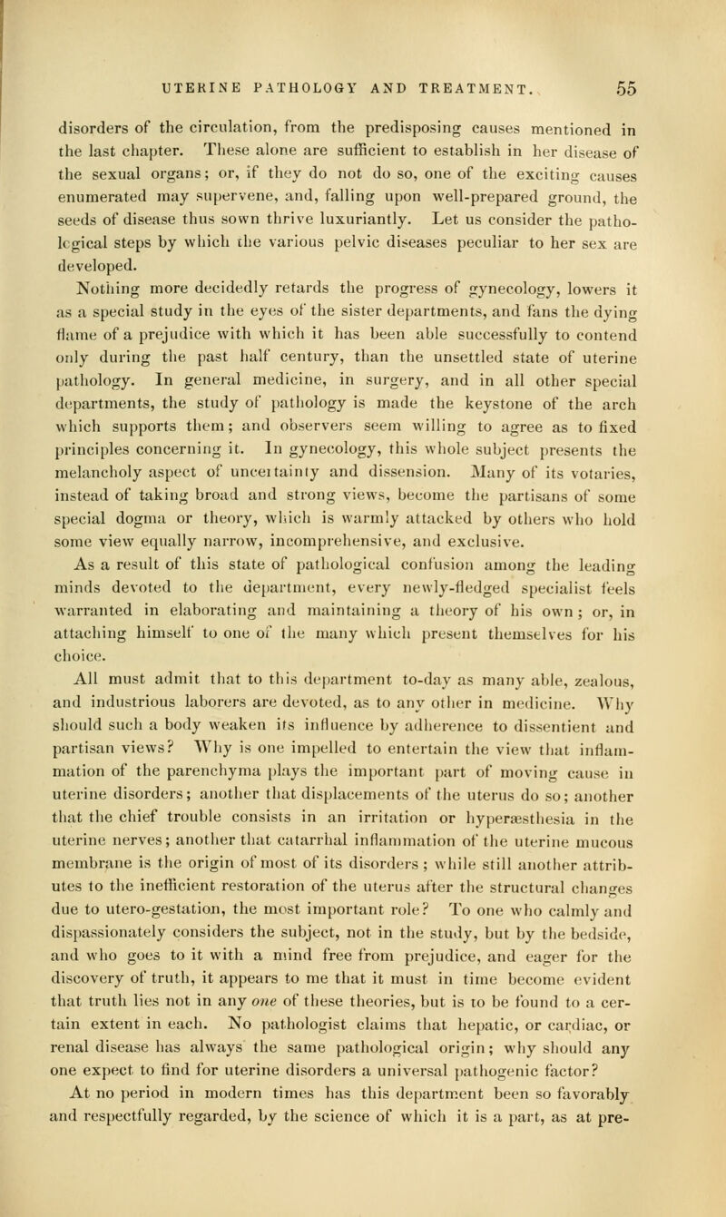 disorders of the circulation, from the predisposing causes mentioned in the last chapter. These alone are sufficient to establish in her disease of the sexual organs; or, if they do not do so, one of the exciting causes enumerated may supervene, and, falling upon well-prepared ground, the seeds of disease thus sown thrive luxuriantly. Let us consider the patho- logical steps by which the various pelvic diseases peculiar to her sex are developed. Nothing more decidedly retards the progress of gynecology, lowers it as a special study in the eyes of the sister departments, and fans the dying flame of a prejudice with which it has been able successfully to contend only during the past half century, than the unsettled state of uterine pathology. In general medicine, in surgery, and in all other special departments, the study of pathology is made the keystone of the arch which supports them; and observers seem willing to agree as to fixed principles concerning it. In gynecology, this whole subject presents the melancholy aspect of unceitainty and dissension. Many of its votaries, instead of taking broad and strong views, become the partisans of some special dogma or theory, which is warmly attacked by others who hold some view equally narrow, incomprehensive, and exclusive. As a result of this state of pathological confusion among the leadino- minds devoted to the department, every newly-fledged specialist feels warranted in elaborating and maintaining a theory of his own ; or, in attaching himself to one of the many which present themstlves for his choice. All must admit that to this department to-day as many able, zealous, and industrious laborers are devoted, as to any other in medicine. Wliy should such a body weaken its influence by adherence to dissentient and partisan views? Wliy is one impelled to entertain the view that inflam- mation of the parenchyma i)lays the important part of moving cause in uterine disorders; another that displacements of the uterus do so; another that the chief trouble consists in an irritation or hypera3sthesia in the uterine nerves; another that catarrhal inflammation of the uterine mucous membrane is the origin of most of its disorders ; while still another attrib- utes to the ineflReient restoration of the uterus after the structural changes due to utero-gestation, the most important role? To one who calmly and dispassionately considers the subject, not in the study, but by the bedside, and who goes to it with a mind free from prejudice, and eager for the discovery of truth, it appears to me that it must in time become evident that truth lies not in any one of these theories, but is to be found to a cer- tain extent in each. No pathologist claims that hepatic, or cardiac, or renal disease has always the same pathological origin; why should any one expect to find for uterine disorders a universal j)athogenic factor? At no period in modern times has this department been so favorably and respectfully regarded, by the science of which it is a part, as at pre-