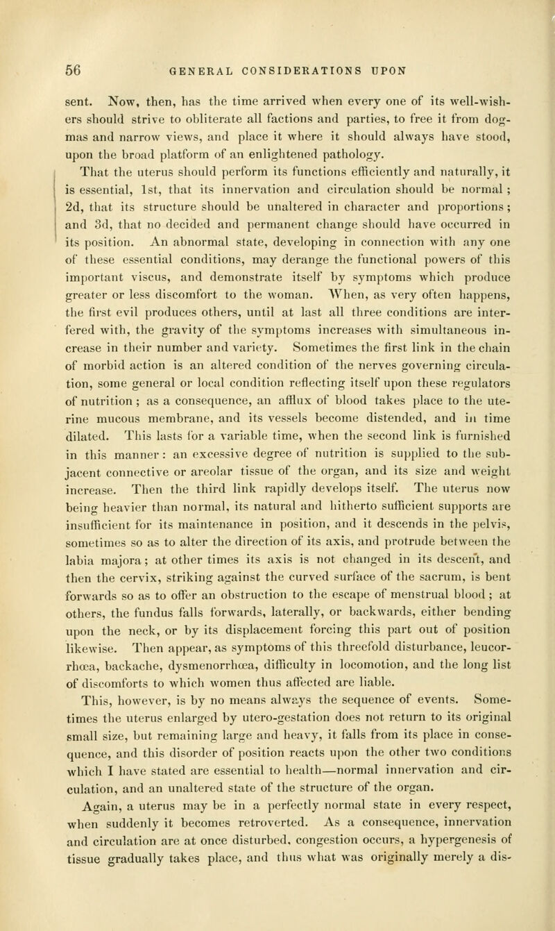 sent. Now, then, has the time arrived when every one of its well-wish- ers should strive to obliterate all factions and parties, to free it from dog- mas and narrow views, and place it where it should always have stood, upon the broad platform of an enlightened pathology. That the uterus should perform its functions efficiently and naturally, it is essential, 1st, that its innervation and circulation should be normal ; 2d, that its structure should be unaltered in character and proportions; and 3d, that no decided and permanent change should have occurred in its position. An abnormal state, developing in connection with any one of these essential conditions, may derange the functional powers of this important viscus, and demonstrate itself by symptoms which produce greater or less discomfort to the woman. When, as very often happens, the first evil produces others, until at last all three conditions are inter- fered with, the gravity of the symptoms increases with simultaneous in- crease in their number and variety. Sometimes the first link in the chain of morbid action is an altered condition of the nerves governing circula- tion, some general or local condition reflecting itself upon these regulators of nutrition; as a consequence, an afflux of blood takes place to the ute- rine mucous membrane, and its vessels become distended, and in time dilated. This lasts for a variable time, when the second link is furnished in this manner: an excessive degree of nutrition is supplied to the sub- jacent connective or areolar tissue of the organ, and its size and weight increase. Then the third link rapidly develops itself. The uterus now beino- heavier than normal, its natural and hitherto sufficient supports are insufficient for its maintenance in position, and it descends in the pelvis, sometimes so as to alter the direction of its axis, and protrude between the labia majora; at other times its axis is not changed in its descent, and then the cervix, striking against the curved surface of the sacrum, is bent forwards so as to offer an obstruction to the escape of menstrual blood ; at others, the fundus falls forwards, laterally, or backwards, either bending upon the neck, or by its displacement forcing this part out of position likewise. Then appear, as symptoms of this threefold disturbance, leucor- rhoea, backache, dysmenorrhoea, difficulty in locomotion, and the long list of discomforts to which women thus affiicted are liable. This, however, is by no means always the sequence of events. Some- times the uterus enlarged by utero-gestation does not return to its original small size, but remaining large and heavy, it falls from its place in conse- quence, and this disorder of position reacts upon the other two conditions which I have stated are essential to health—normal innervation and cir- culation, and an unaltered state of the structure of the organ. Attain, a uterus may be in a perfectly normal state in every respect, when suddenly it becomes retroverted. As a consequence, innervation and circulation are at once disturbed, congestion occurs, a hypergenesis of tissue gradually takes place, and thus what was originally merely a dis-