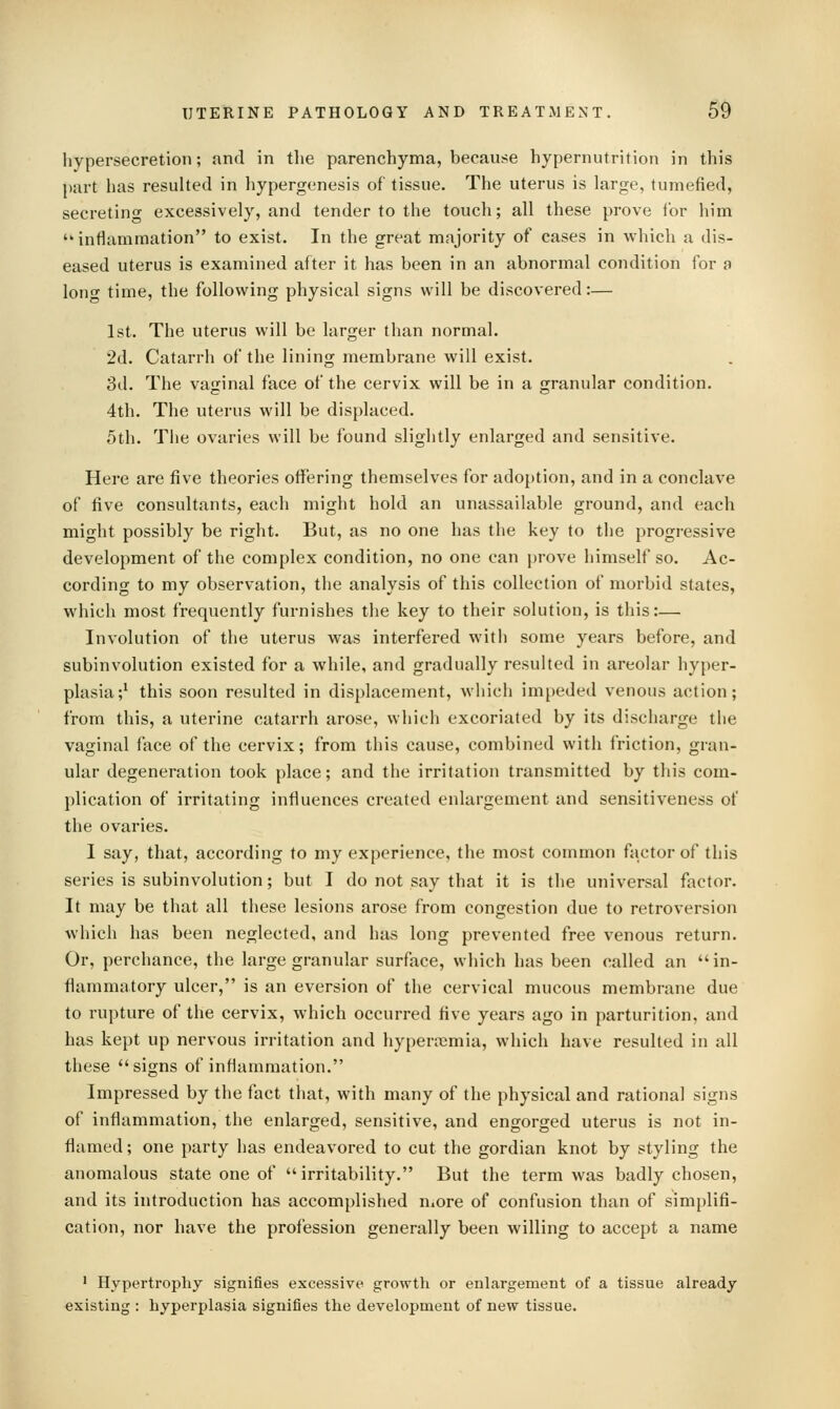 hypersecretion; and in the parenchyma, because hypernutrition in this part has resulted in hypergenesis of tissue. The uterus is large, tumefied, secretin^ excessively, and tender to the touch; all these prove for him inflammation to exist. In the great majority of cases in which a dis- eased uterus is examined after it has been in an abnormal condition for a lone time, the following physical signs will be discovered:— 1st. The uterus will be larger than normal. 2d. Catarrh of the lining membrane will exist. 3d. The vaginal face of the cervix will be in a granular condition. 4th. The uterus will be displaced. 5th. The ovaries will be found slightly enlarged and sensitive. Here are five theories offering themselves for adoption, and in a conclave of five consultants, each might hold an unassailable ground, and each might possibly be right. But, as no one has the key to the progressive development of the complex condition, no one can prove himself so. Ac- cording to my observation, the analysis of this collection of morbid states, which most frequently furnishes the key to their solution, is this:— Involution of the uterus was interfered with some years before, and subinvolution existed for a while, and gradually resulted in areolar hyper- plasia;^ this soon resulted in displacement, which impeded venous action; from this, a uterine catarrh arose, which excoriated by its discharge the vaginal face of the cervix; from this cause, combined with friction, gran- ular degeneration took place; and the irritation transmitted by this com- plication of irritating influences created enlargement and sensitiveness of the ovaries. I say, that, according to my experience, the most common factor of this series is subinvolution; but I do not say that it is the universal factor. It may be that all these lesions arose from congestion due to retroversion which has been neglected, and has long prevented free venous return. Or, perchance, the large granular surface, which has been called an in- flammatory ulcer, is an eversion of the cervical mucous membrane due to rupture of the cervix, which occurred five years ago in parturition, and has kept up nervous irritation and hyperoemia, which have resulted in all these signs of inflammation. Impressed by the fact that, with many of the physical and rational signs of inflammation, the enlarged, sensitive, and engorged uterus is not in- flamed; one party has endeavored to cut the gordian knot by styling the anomalous state one of irritability. But the term was badly chosen, and its introduction has accomplished n^ore of confusion than of simplifi- cation, nor have the profession generally been willing to accept a name ' Hypertrophy signifies excessive growth or enlargement of a tissue already existing : hyperplasia signifies the development of new tissue.