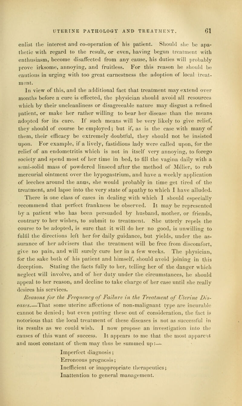 enlist the interest and co-operation of his patient. Should she be apa- thetic with regard to the result, or even, having begun treatment with enthusiasm, become disaifected from any cause, his duties will probably prove irksome, annoying, and fruitless. For this reason he should be cautious in urging with too great earnestness the adoption of local treat- ment. In view of this, and the additional fact that treatment may extend over months before a cure is effected, the physician should avoid all resources which by their uncleanliness or disagreeable nature may disgust a refined patient, or make her rather willing to bear her disease than the means adopted for its cure. If such means will be very likely to give relief, they should of course be employed; but if, as is the case with many of them, their efficacy be extremely doubtful, they should not be insisted upon. For example, if a lively, fastidious lady were called upon, for the relief of an endometritis which is not in itself very annoying, to forego society and spend most of her time in bed, to fill the vagina daily with a semi-solid mass of powdered linseed after the method of IMelier, to rub mercurial ointment over the hypogastrium, and have a weekly application of leeches around the anus, she would probably in time get tired of the treatment, and lapse into the very state of apathy to which I have alluded. There is one class of cases in dealing with which I should especially recommend that perfect frankness be observed. It may be represented by a patient who has been {)ersuaded by husband, mother, or friends, contrary to her wishes, to submit to treatment. She utterly repels the course to be adopted, is sure that it will do her no good, is unwilling to fulfil the directions left her for daily guidance, but yields, under the as- surance of her advisers that the treatment will be free from discomfort, give no pain, and will surely cure her in a few weeks. The physician, for the sake both of his patient and himself, should avoid joining in this deception. Stating the facts fully to her, telling her of the danger which neglect will involve, and of her duty under the circumstances, he should appeal to her reason, and decline to take charge of her case until she really desires his services. Reasons for the Frequency of Failure in the Treatment of Uterine Dis- eases That some uterine affections of non-malignant type are incurable cannot be denied; but even putting these out of consideration, the fact is notorious that the local treatment of these diseases is not as successful in its results as we could wish. I now projjose an investigation into the causes of this want of success. It appears to me that the most appare'-it and most constant of them may thus be summed up:^- Imperfect diagnosis; Erroneous prognosis; Inefficient or inappropriate therapeutics; Inattention to ereneral manaiiement.