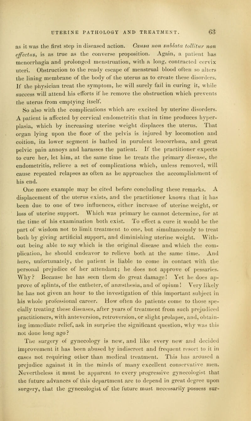 as it was the first step in diseased action. Causa non sublata tollitur non effectus, is as true as the converse proposition. Again, a patient has menorrhagia and prolonged menstruation, with a long, contracted cervix uteri. Obstruction to the ready escape of menstrual blood often so alters the lininc membrane of the body of the uterus as to create these disorders. If the physician treat the symptom, he will surely fail in curing it, while success will attend his efforts if he remove the obstruction which prevents the uterus from emptying itself. So also with the complications which are excited by uterine disorders. A patient is affected by cervical endometritis that in time produces hyper- plasia, which by increasing uterine weight displaces the uterus. That or^an lying upon the floor of the pelvis is injured by locomotion and coition, its lower segment is bathed in purulent leucorrhoea, and great pelvic pain annoys and harasses the patient. If the practitioner expects to cure her, let him, at the san^e time he treats the primary disease, the endometritis, relieve a set of complications which, unless removed, will cause repeated relapses as often as he approaches the accomplishment of his end. One more example may be cited before concluding these remarks. A displacement of the uterus exists, and the practitioner knows that it has been due to one of two influences, either increase of uterine weight, or loss of uterine support. Which was primary he cannot determine, for at the time of his examination both exist. To effect a cure it would be the part of wisdom not to limit treatment to one, but simultaneously to treat both by giving artificial support, and diminisliing uterine weigiit. With- out being able to say which is the original disease and wiiich the com- plication, he should endeavor to relieve both at the same time. And here, unfortunately, the patient is liable to come in contact with the personal prejudice of her attendant; he does not approve of pessaries. Why ? Because he has seen them do great damage! Yet he does ap- prove of splints, of the catheter, of anaesthesia, and of opium ! Very likely he has not given an hour to the investigation of this important subject in his whole professional career. How often do patients come to those spe- cially treating these diseases, after years of treatment from such prejudiced practitioners, with anteversion, retroversion, or slight prolapse, and, obtain- ing immediate relief, ask in surprise tlie significant question, why was this not done long ago ? The surgery of gynecology is new, and like every new and decided improvement it has been abused by indiscreet and frequent resort to it in cases not requiring other than medical treatment. This lias arOused a prejudice against it in the minds of many excellent conservative men. Nevertheless it must be apparent to every progressive gynecologist that the future advances of this de[)artment are to depend in great degree upon surgery, that the gynecologist of the future must necessarily possess sur-