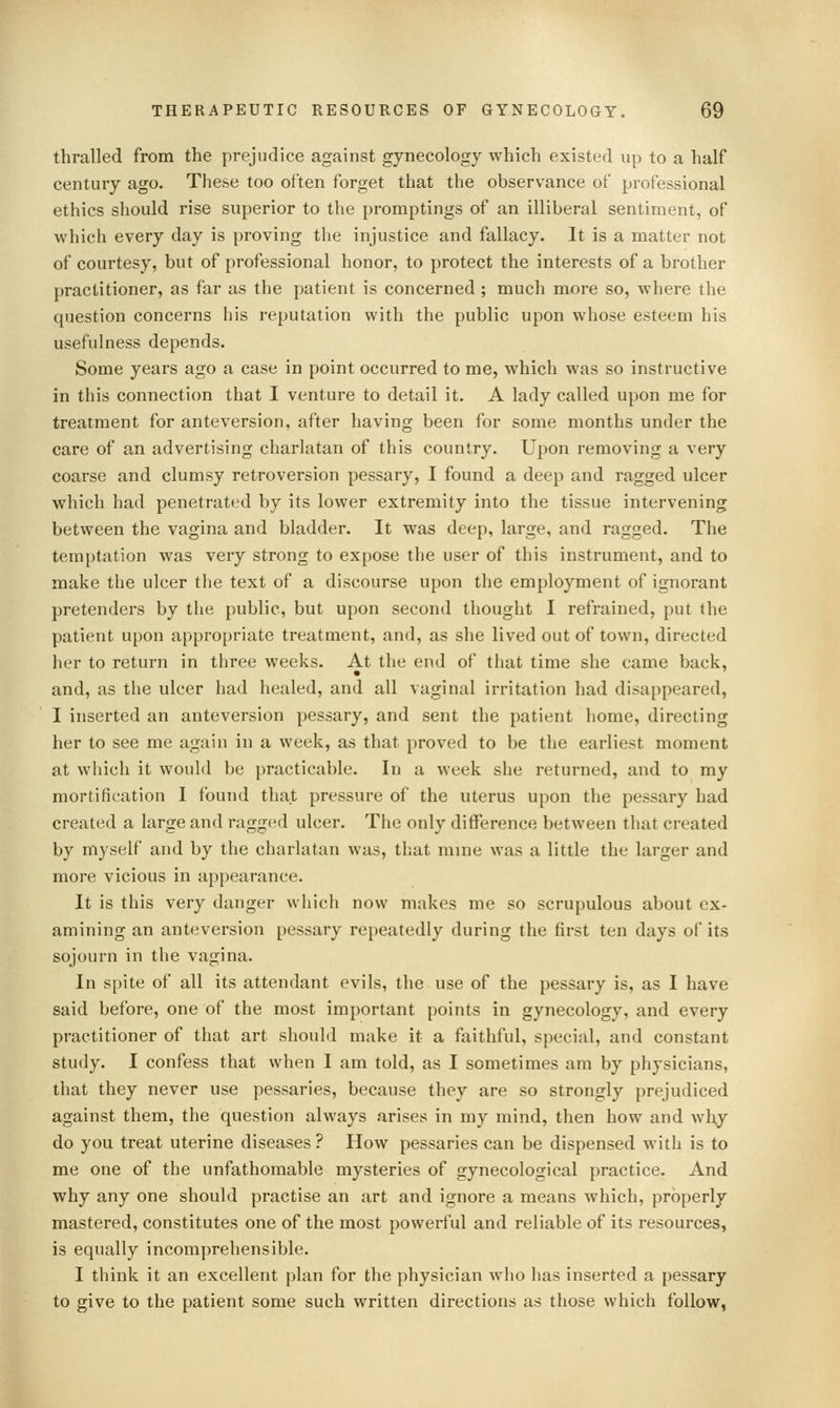 thralled from the prejudice against gynecology which existed up to a half century ago. These too often forget that the observance of professional ethics should rise superior to the promptings of an illiberal sentiment, of which every day is proving the injustice and fallacy. It is a matter not of courtesy, but of professional honor, to protect the interests of a brother practitioner, as far as the patient is concerned; much more so, where the question concerns his reputation with the public upon whose esteem his usefulness depends. Some years ago a case in point occurred to me, which was so instructive in this connection that I venture to detail it. A lady called upon me for treatment for anteversion, after having been for some months under the care of an advertising charlatan of this country. Upon removing a very coarse and clumsy retroversion pessary, I found a deep and ragged ulcer which had penetrated by its lower extremity into the tissue intervening between the vagina and bladder. It was deep, large, and ragged. The temptation was very strong to expose the user of this instrument, and to make the ulcer the text of a discourse upon the employment of ignorant pretenders by the public, but upon second thought I refrained, put the patient upon appropriate treatment, and, as she lived out of town, directed her to return in three weeks. At the end of that time she came back, and, as the ulcer had healed, and all vaginal irritation had disappeared, I inserted an anteversion pessary, and sent the patient home, directing her to see me again in a week, as that proved to be the earliest moment at which it would be practicable. In a week she returned, and to my mortification I found that pressure of the uterus upon the pessary had created a large and ragged ulcer. The only difference between that created by myself and by the charlatan was, that mine was a little the larger and more vicious in appearance. It is this very danger which now makes me so scrupulous about ex- amining an anteversion pessary repeatedly during the first ten days of its sojourn in the vagina. In spite of all its attendant evils, the use of the pessary is, as I have said before, one of the most important points in gynecology, and every practitioner of that art should make it a faithful, special, and constant study. I confess that when I am told, as I sometimes am by physicians, that they never use pessaries, because they are so strongly prejudiced against them, the question always arises in my mind, then how and why do you treat uterine diseases ? How pessaries can be dispensed with is to me one of the unfathomable mysteries of gynecological practice. And why any one should practise an art and ignore a means which, properly mastered, constitutes one of the most powerful and reliable of its resources, is equally incomprehensible. I think it an excellent plan for the physician who has inserted a pessary to give to the patient some such written directions as those which follow,